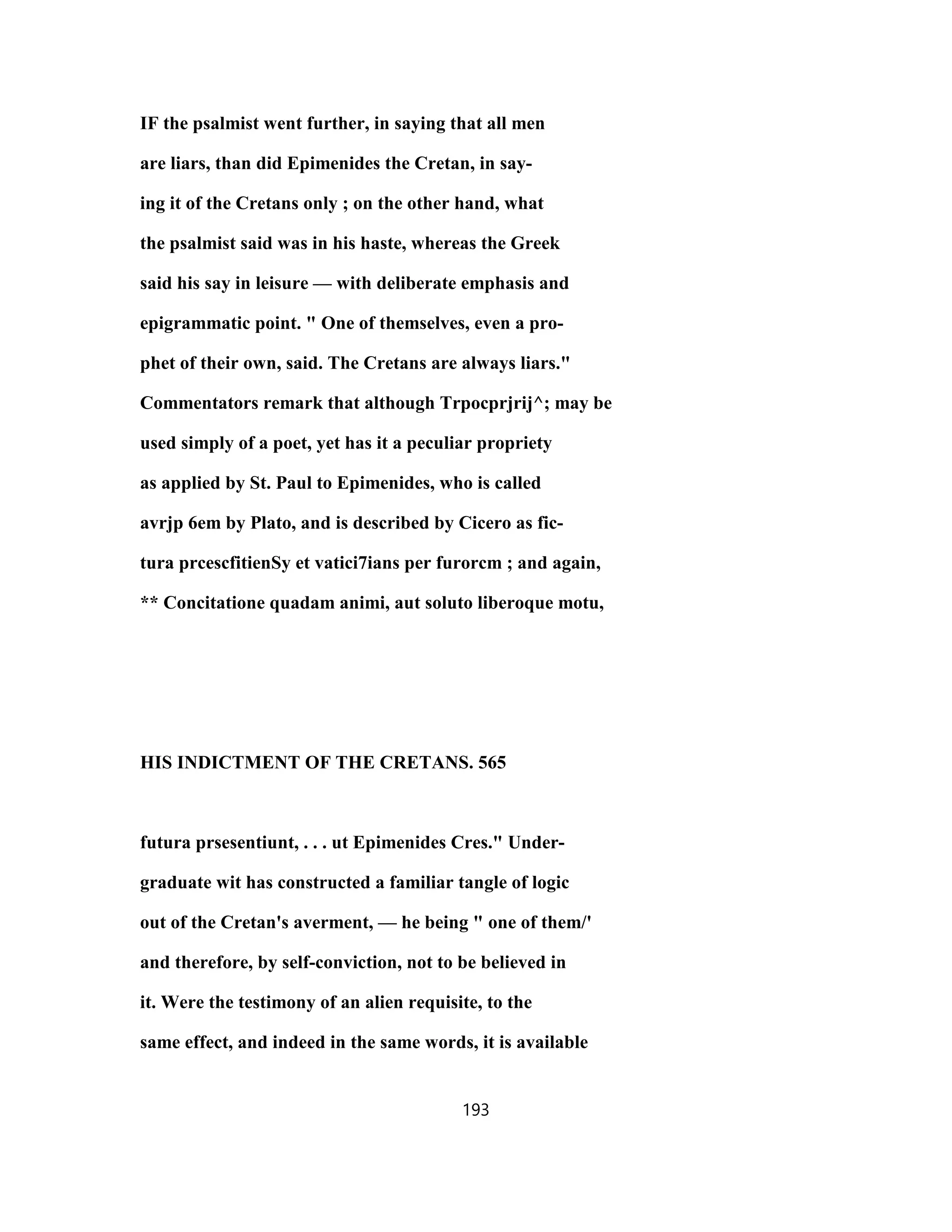 IF the psalmist went further, in saying that all men
are liars, than did Epimenides the Cretan, in say-
ing it of the Cretans only ; on the other hand, what
the psalmist said was in his haste, whereas the Greek
said his say in leisure — with deliberate emphasis and
epigrammatic point. " One of themselves, even a pro-
phet of their own, said. The Cretans are always liars."
Commentators remark that although Trpocprjrij^; may be
used simply of a poet, yet has it a peculiar propriety
as applied by St. Paul to Epimenides, who is called
avrjp 6em by Plato, and is described by Cicero as fic-
tura prcescfitienSy et vatici7ians per furorcm ; and again,
** Concitatione quadam animi, aut soluto liberoque motu,
HIS INDICTMENT OF THE CRETANS. 565
futura prsesentiunt, . . . ut Epimenides Cres." Under-
graduate wit has constructed a familiar tangle of logic
out of the Cretan's averment, — he being " one of them/'
and therefore, by self-conviction, not to be believed in
it. Were the testimony of an alien requisite, to the
same effect, and indeed in the same words, it is available
193
 
