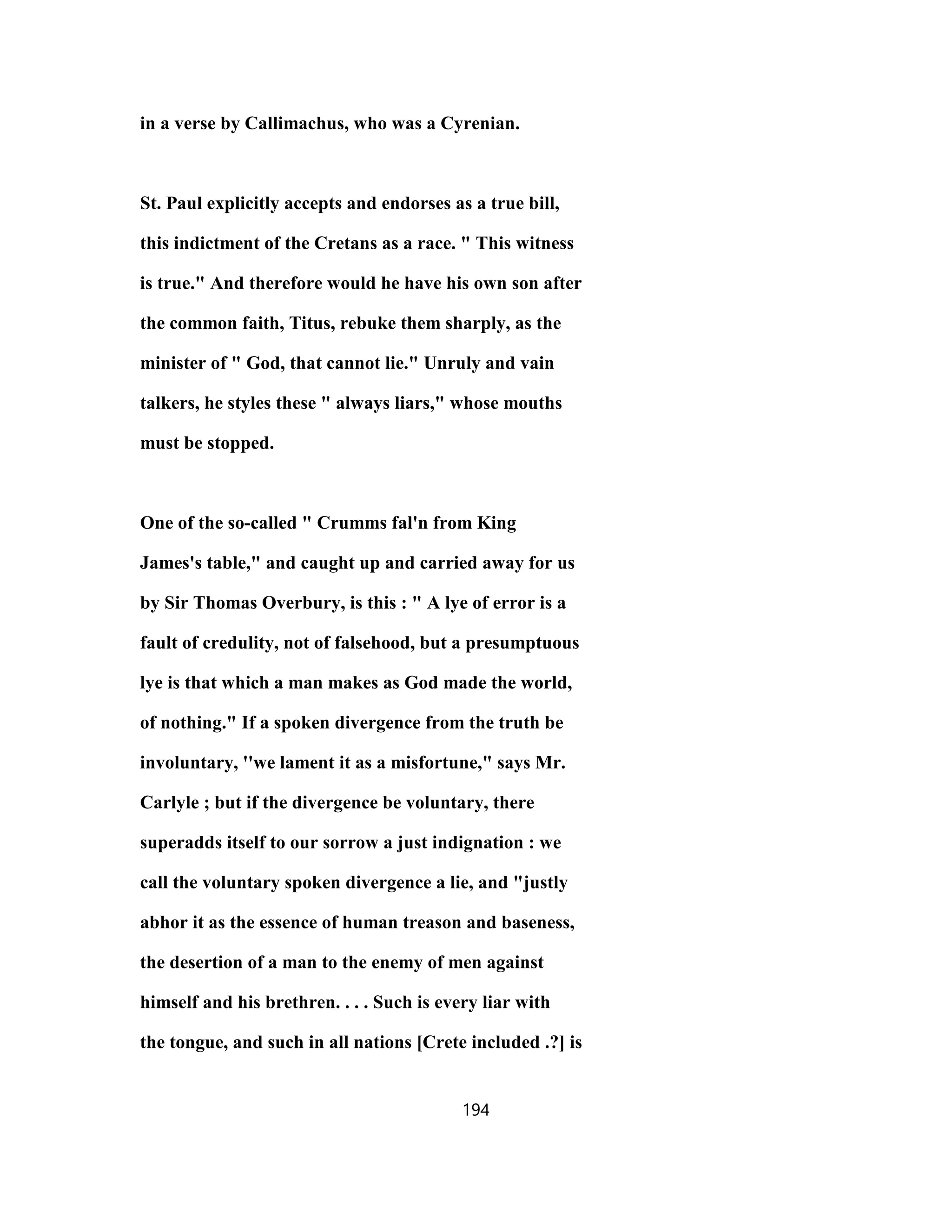 in a verse by Callimachus, who was a Cyrenian.
St. Paul explicitly accepts and endorses as a true bill,
this indictment of the Cretans as a race. " This witness
is true." And therefore would he have his own son after
the common faith, Titus, rebuke them sharply, as the
minister of " God, that cannot lie." Unruly and vain
talkers, he styles these " always liars," whose mouths
must be stopped.
One of the so-called " Crumms fal'n from King
James's table," and caught up and carried away for us
by Sir Thomas Overbury, is this : " A lye of error is a
fault of credulity, not of falsehood, but a presumptuous
lye is that which a man makes as God made the world,
of nothing." If a spoken divergence from the truth be
involuntary, ''we lament it as a misfortune," says Mr.
Carlyle ; but if the divergence be voluntary, there
superadds itself to our sorrow a just indignation : we
call the voluntary spoken divergence a lie, and "justly
abhor it as the essence of human treason and baseness,
the desertion of a man to the enemy of men against
himself and his brethren. . . . Such is every liar with
the tongue, and such in all nations [Crete included .?] is
194
 