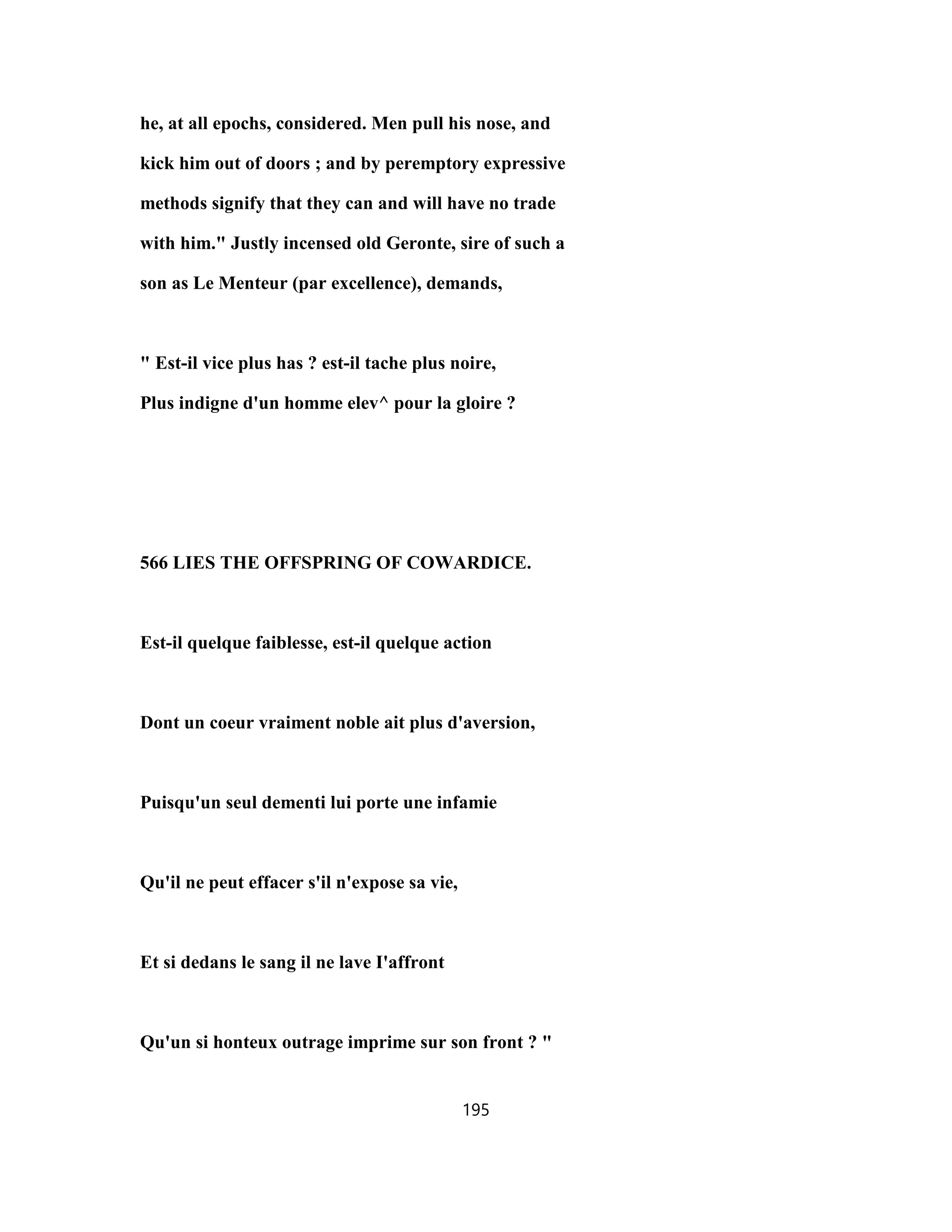 he, at all epochs, considered. Men pull his nose, and
kick him out of doors ; and by peremptory expressive
methods signify that they can and will have no trade
with him." Justly incensed old Geronte, sire of such a
son as Le Menteur (par excellence), demands,
" Est-il vice plus has ? est-il tache plus noire,
Plus indigne d'un homme elev^ pour la gloire ?
566 LIES THE OFFSPRING OF COWARDICE.
Est-il quelque faiblesse, est-il quelque action
Dont un coeur vraiment noble ait plus d'aversion,
Puisqu'un seul dementi lui porte une infamie
Qu'il ne peut effacer s'il n'expose sa vie,
Et si dedans le sang il ne lave I'affront
Qu'un si honteux outrage imprime sur son front ? "
195
 