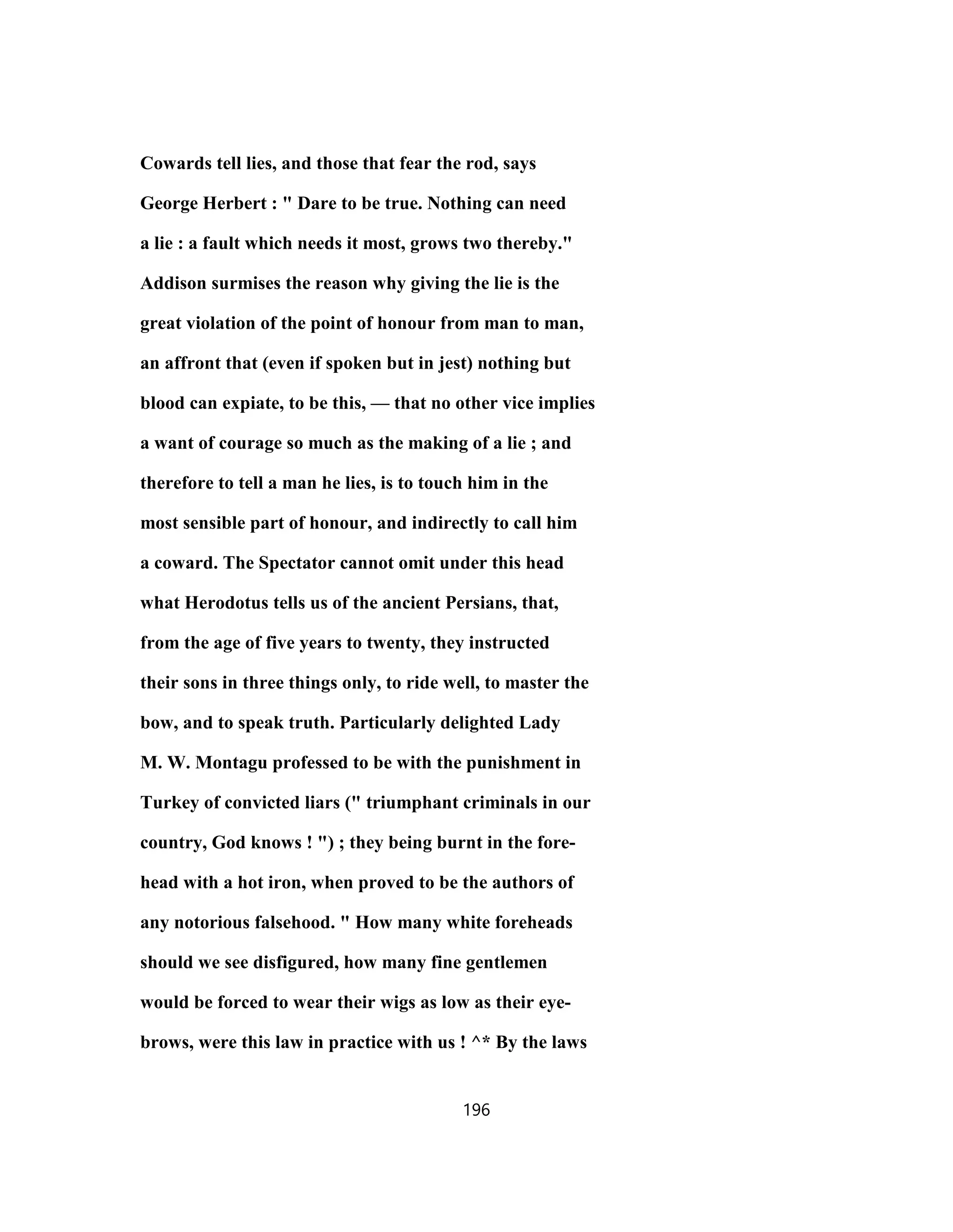 Cowards tell lies, and those that fear the rod, says
George Herbert : " Dare to be true. Nothing can need
a lie : a fault which needs it most, grows two thereby."
Addison surmises the reason why giving the lie is the
great violation of the point of honour from man to man,
an affront that (even if spoken but in jest) nothing but
blood can expiate, to be this, — that no other vice implies
a want of courage so much as the making of a lie ; and
therefore to tell a man he lies, is to touch him in the
most sensible part of honour, and indirectly to call him
a coward. The Spectator cannot omit under this head
what Herodotus tells us of the ancient Persians, that,
from the age of five years to twenty, they instructed
their sons in three things only, to ride well, to master the
bow, and to speak truth. Particularly delighted Lady
M. W. Montagu professed to be with the punishment in
Turkey of convicted liars (" triumphant criminals in our
country, God knows ! ") ; they being burnt in the fore-
head with a hot iron, when proved to be the authors of
any notorious falsehood. " How many white foreheads
should we see disfigured, how many fine gentlemen
would be forced to wear their wigs as low as their eye-
brows, were this law in practice with us ! ^* By the laws
196
 