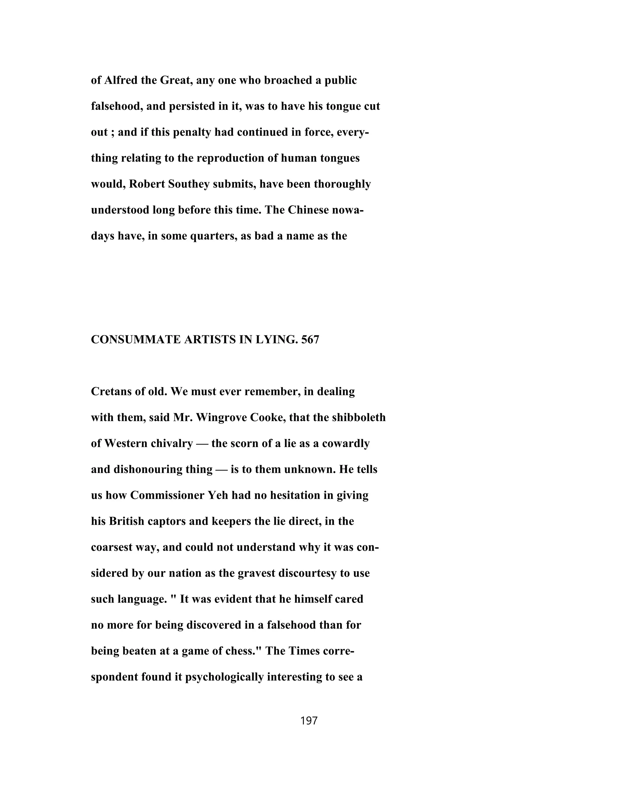 of Alfred the Great, any one who broached a public
falsehood, and persisted in it, was to have his tongue cut
out ; and if this penalty had continued in force, every-
thing relating to the reproduction of human tongues
would, Robert Southey submits, have been thoroughly
understood long before this time. The Chinese nowa-
days have, in some quarters, as bad a name as the
CONSUMMATE ARTISTS IN LYING. 567
Cretans of old. We must ever remember, in dealing
with them, said Mr. Wingrove Cooke, that the shibboleth
of Western chivalry — the scorn of a lie as a cowardly
and dishonouring thing — is to them unknown. He tells
us how Commissioner Yeh had no hesitation in giving
his British captors and keepers the lie direct, in the
coarsest way, and could not understand why it was con-
sidered by our nation as the gravest discourtesy to use
such language. " It was evident that he himself cared
no more for being discovered in a falsehood than for
being beaten at a game of chess." The Times corre-
spondent found it psychologically interesting to see a
197
 