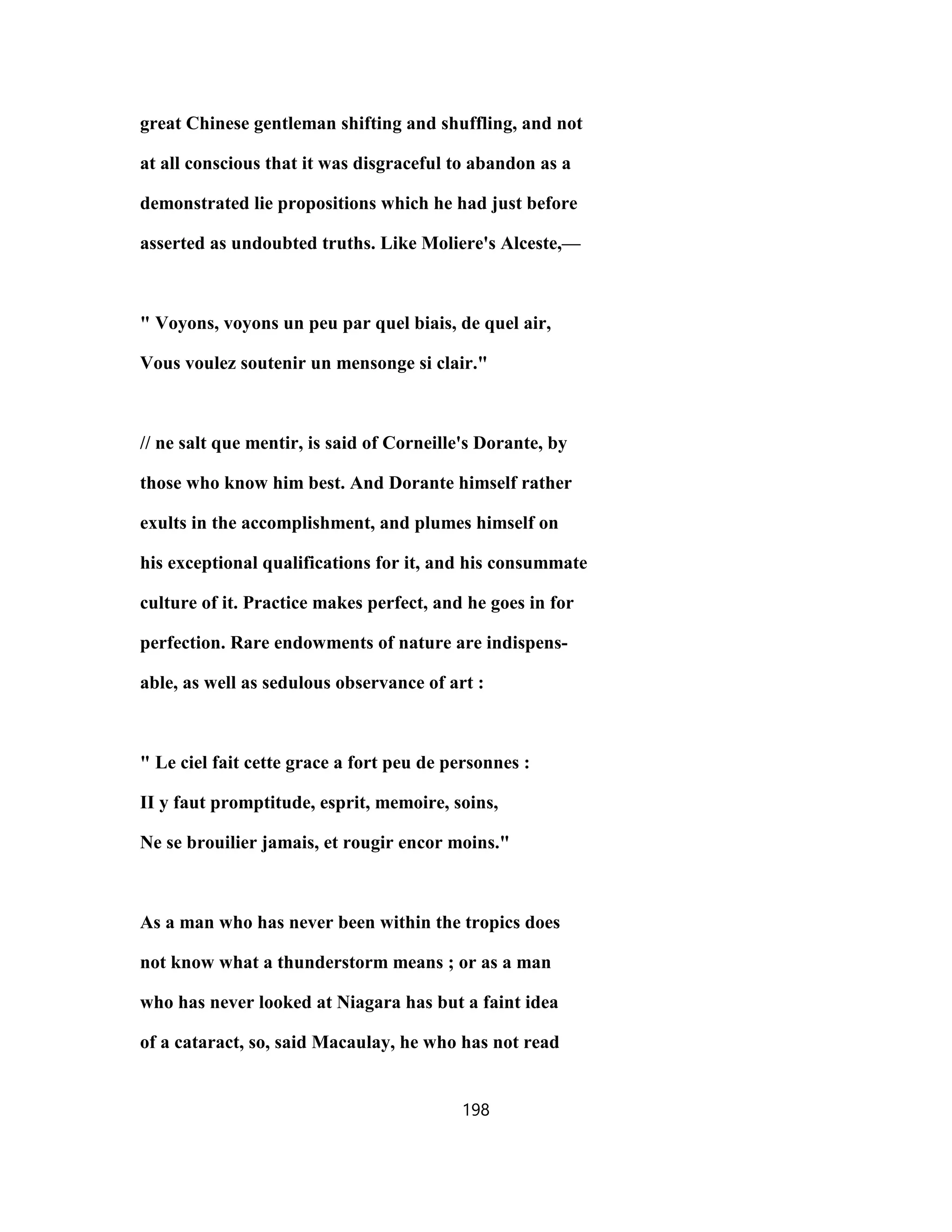 great Chinese gentleman shifting and shuffling, and not
at all conscious that it was disgraceful to abandon as a
demonstrated lie propositions which he had just before
asserted as undoubted truths. Like Moliere's Alceste,—
" Voyons, voyons un peu par quel biais, de quel air,
Vous voulez soutenir un mensonge si clair."
// ne salt que mentir, is said of Corneille's Dorante, by
those who know him best. And Dorante himself rather
exults in the accomplishment, and plumes himself on
his exceptional qualifications for it, and his consummate
culture of it. Practice makes perfect, and he goes in for
perfection. Rare endowments of nature are indispens-
able, as well as sedulous observance of art :
" Le ciel fait cette grace a fort peu de personnes :
II y faut promptitude, esprit, memoire, soins,
Ne se brouilier jamais, et rougir encor moins."
As a man who has never been within the tropics does
not know what a thunderstorm means ; or as a man
who has never looked at Niagara has but a faint idea
of a cataract, so, said Macaulay, he who has not read
198
 
