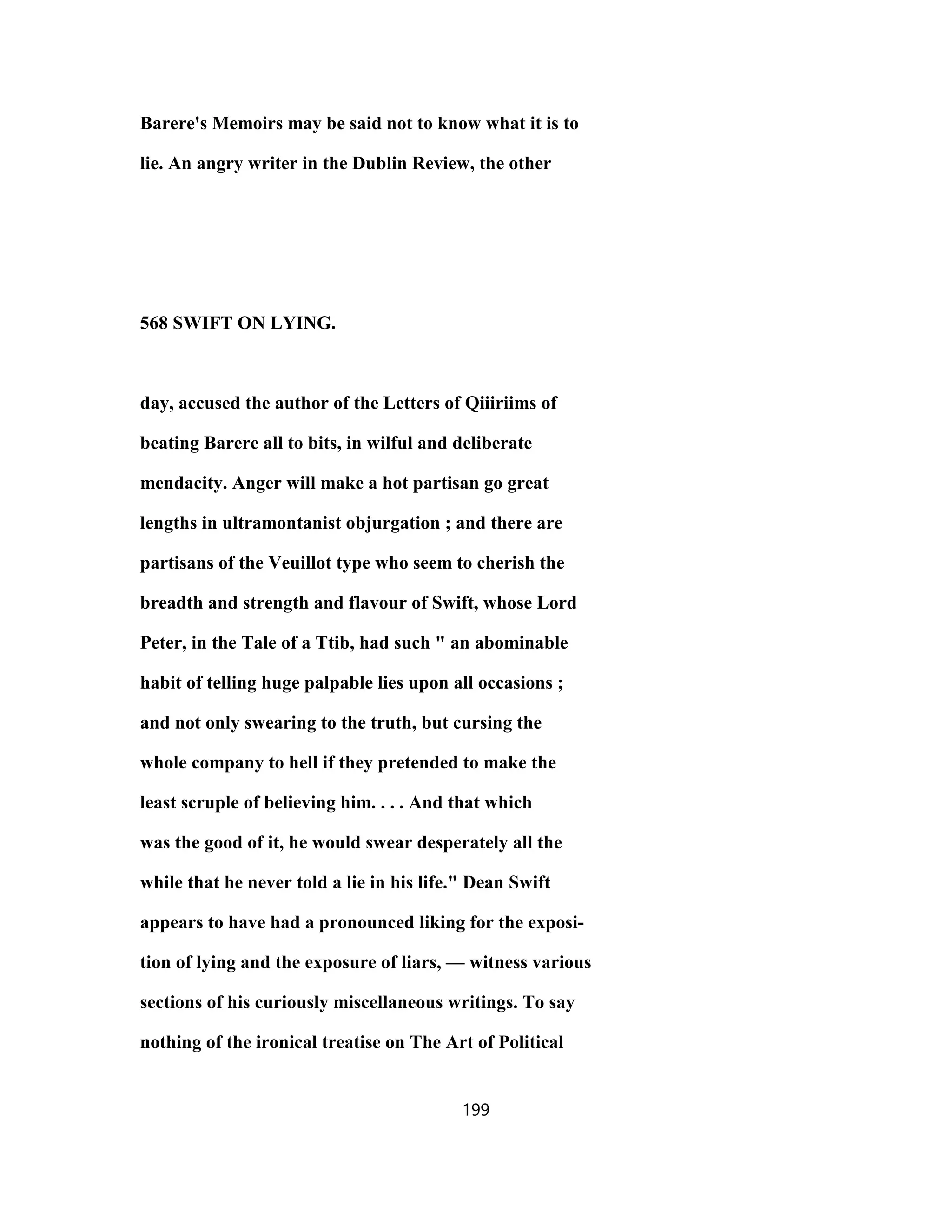 Barere's Memoirs may be said not to know what it is to
lie. An angry writer in the Dublin Review, the other
568 SWIFT ON LYING.
day, accused the author of the Letters of Qiiiriims of
beating Barere all to bits, in wilful and deliberate
mendacity. Anger will make a hot partisan go great
lengths in ultramontanist objurgation ; and there are
partisans of the Veuillot type who seem to cherish the
breadth and strength and flavour of Swift, whose Lord
Peter, in the Tale of a Ttib, had such " an abominable
habit of telling huge palpable lies upon all occasions ;
and not only swearing to the truth, but cursing the
whole company to hell if they pretended to make the
least scruple of believing him. . . . And that which
was the good of it, he would swear desperately all the
while that he never told a lie in his life." Dean Swift
appears to have had a pronounced liking for the exposi-
tion of lying and the exposure of liars, — witness various
sections of his curiously miscellaneous writings. To say
nothing of the ironical treatise on The Art of Political
199
 