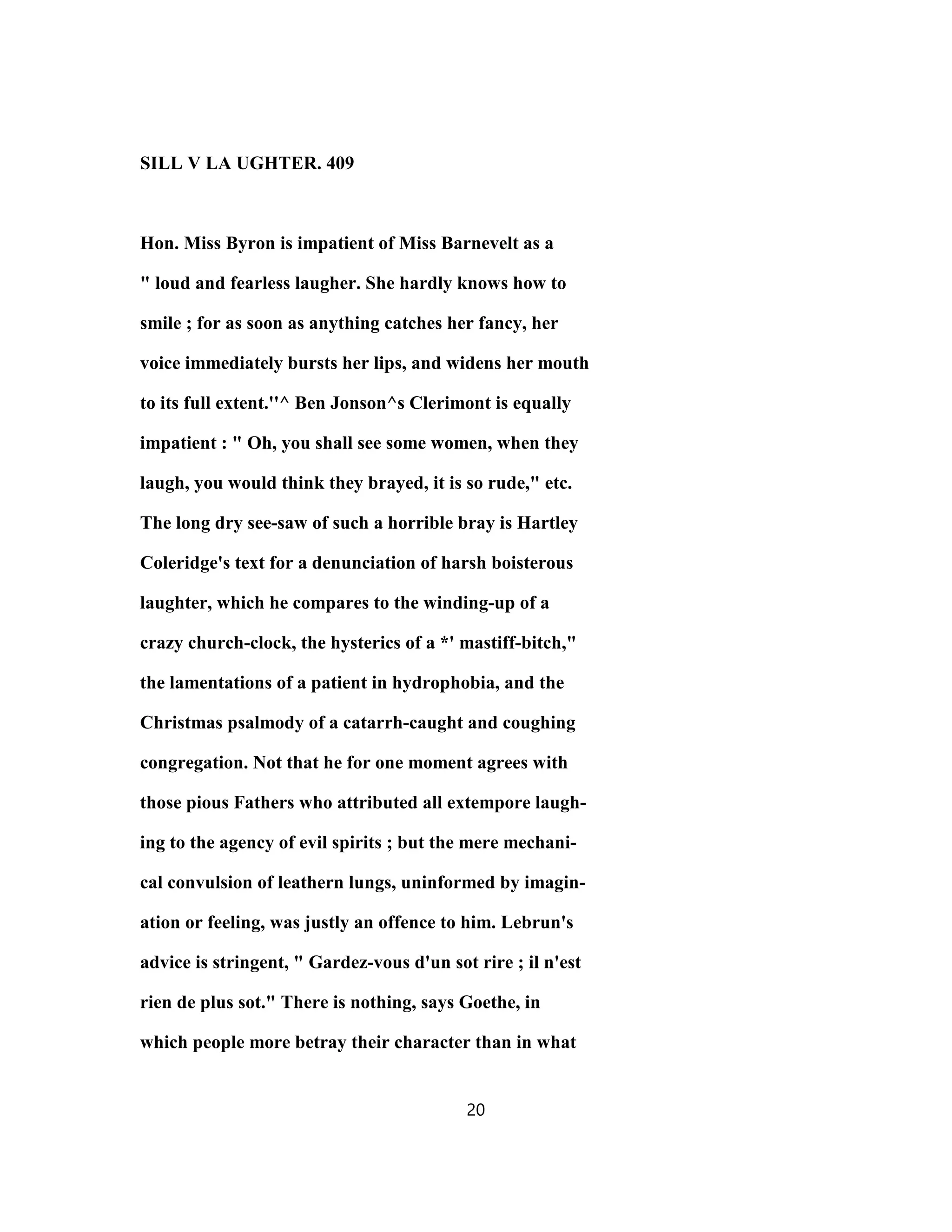 SILL V LA UGHTER. 409
Hon. Miss Byron is impatient of Miss Barnevelt as a
" loud and fearless laugher. She hardly knows how to
smile ; for as soon as anything catches her fancy, her
voice immediately bursts her lips, and widens her mouth
to its full extent.''^ Ben Jonson^s Clerimont is equally
impatient : " Oh, you shall see some women, when they
laugh, you would think they brayed, it is so rude," etc.
The long dry see-saw of such a horrible bray is Hartley
Coleridge's text for a denunciation of harsh boisterous
laughter, which he compares to the winding-up of a
crazy church-clock, the hysterics of a *' mastiff-bitch,"
the lamentations of a patient in hydrophobia, and the
Christmas psalmody of a catarrh-caught and coughing
congregation. Not that he for one moment agrees with
those pious Fathers who attributed all extempore laugh-
ing to the agency of evil spirits ; but the mere mechani-
cal convulsion of leathern lungs, uninformed by imagin-
ation or feeling, was justly an offence to him. Lebrun's
advice is stringent, " Gardez-vous d'un sot rire ; il n'est
rien de plus sot." There is nothing, says Goethe, in
which people more betray their character than in what
20
 