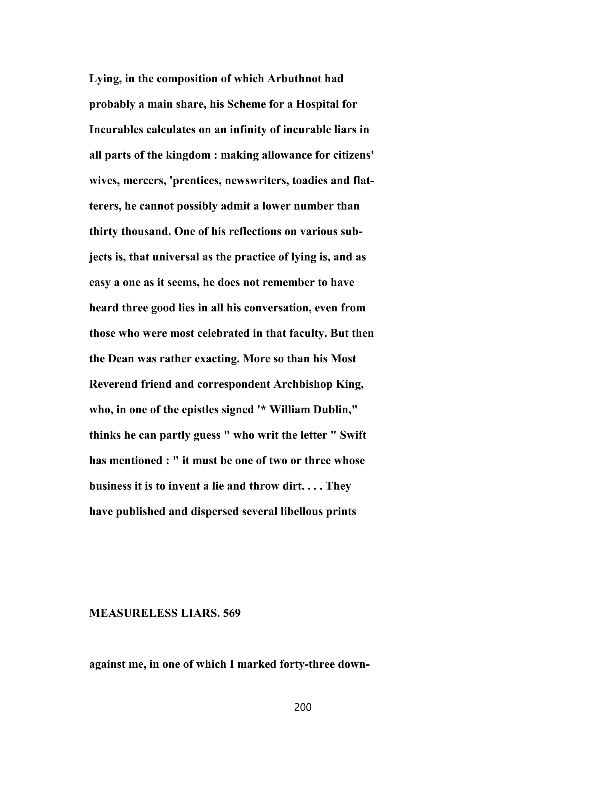 Lying, in the composition of which Arbuthnot had
probably a main share, his Scheme for a Hospital for
Incurables calculates on an infinity of incurable liars in
all parts of the kingdom : making allowance for citizens'
wives, mercers, 'prentices, newswriters, toadies and flat-
terers, he cannot possibly admit a lower number than
thirty thousand. One of his reflections on various sub-
jects is, that universal as the practice of lying is, and as
easy a one as it seems, he does not remember to have
heard three good lies in all his conversation, even from
those who were most celebrated in that faculty. But then
the Dean was rather exacting. More so than his Most
Reverend friend and correspondent Archbishop King,
who, in one of the epistles signed '* William Dublin,"
thinks he can partly guess " who writ the letter " Swift
has mentioned : " it must be one of two or three whose
business it is to invent a lie and throw dirt. . . . They
have published and dispersed several libellous prints
MEASURELESS LIARS. 569
against me, in one of which I marked forty-three down-
200
 
