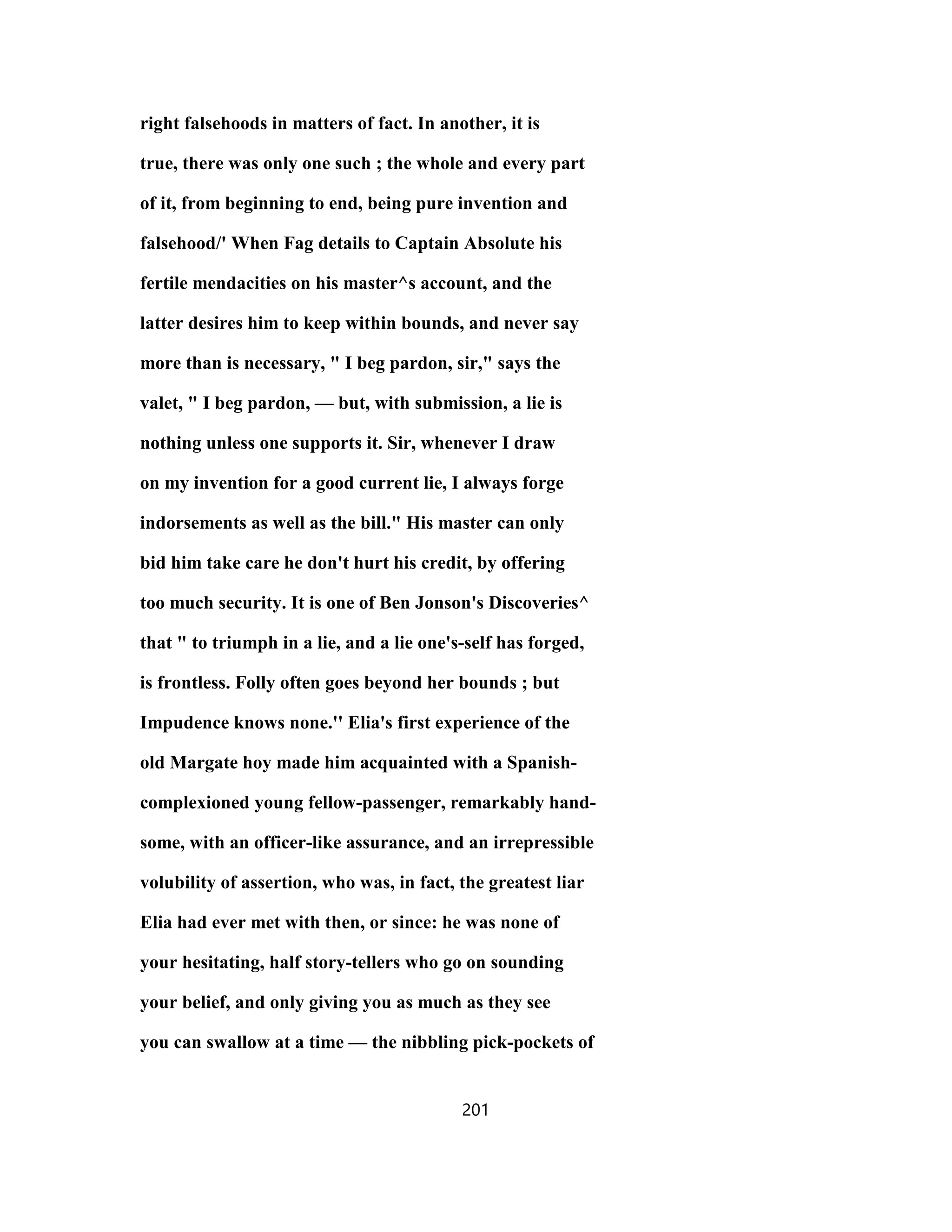 right falsehoods in matters of fact. In another, it is
true, there was only one such ; the whole and every part
of it, from beginning to end, being pure invention and
falsehood/' When Fag details to Captain Absolute his
fertile mendacities on his master^s account, and the
latter desires him to keep within bounds, and never say
more than is necessary, " I beg pardon, sir," says the
valet, " I beg pardon, — but, with submission, a lie is
nothing unless one supports it. Sir, whenever I draw
on my invention for a good current lie, I always forge
indorsements as well as the bill." His master can only
bid him take care he don't hurt his credit, by offering
too much security. It is one of Ben Jonson's Discoveries^
that " to triumph in a lie, and a lie one's-self has forged,
is frontless. Folly often goes beyond her bounds ; but
Impudence knows none.'' Elia's first experience of the
old Margate hoy made him acquainted with a Spanish-
complexioned young fellow-passenger, remarkably hand-
some, with an officer-like assurance, and an irrepressible
volubility of assertion, who was, in fact, the greatest liar
Elia had ever met with then, or since: he was none of
your hesitating, half story-tellers who go on sounding
your belief, and only giving you as much as they see
you can swallow at a time — the nibbling pick-pockets of
201
 