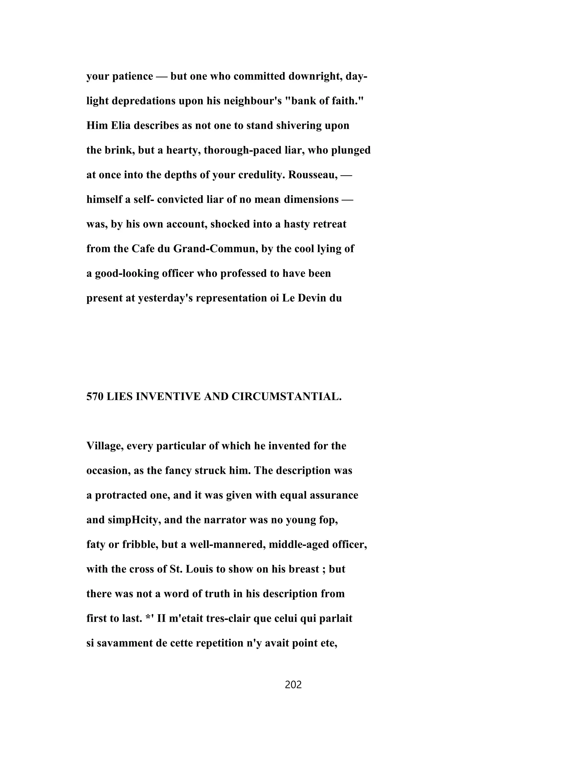 your patience — but one who committed downright, day-
light depredations upon his neighbour's "bank of faith."
Him Elia describes as not one to stand shivering upon
the brink, but a hearty, thorough-paced liar, who plunged
at once into the depths of your credulity. Rousseau, —
himself a self- convicted liar of no mean dimensions —
was, by his own account, shocked into a hasty retreat
from the Cafe du Grand-Commun, by the cool lying of
a good-looking officer who professed to have been
present at yesterday's representation oi Le Devin du
570 LIES INVENTIVE AND CIRCUMSTANTIAL.
Village, every particular of which he invented for the
occasion, as the fancy struck him. The description was
a protracted one, and it was given with equal assurance
and simpHcity, and the narrator was no young fop,
faty or fribble, but a well-mannered, middle-aged officer,
with the cross of St. Louis to show on his breast ; but
there was not a word of truth in his description from
first to last. *' II m'etait tres-clair que celui qui parlait
si savamment de cette repetition n'y avait point ete,
202
 