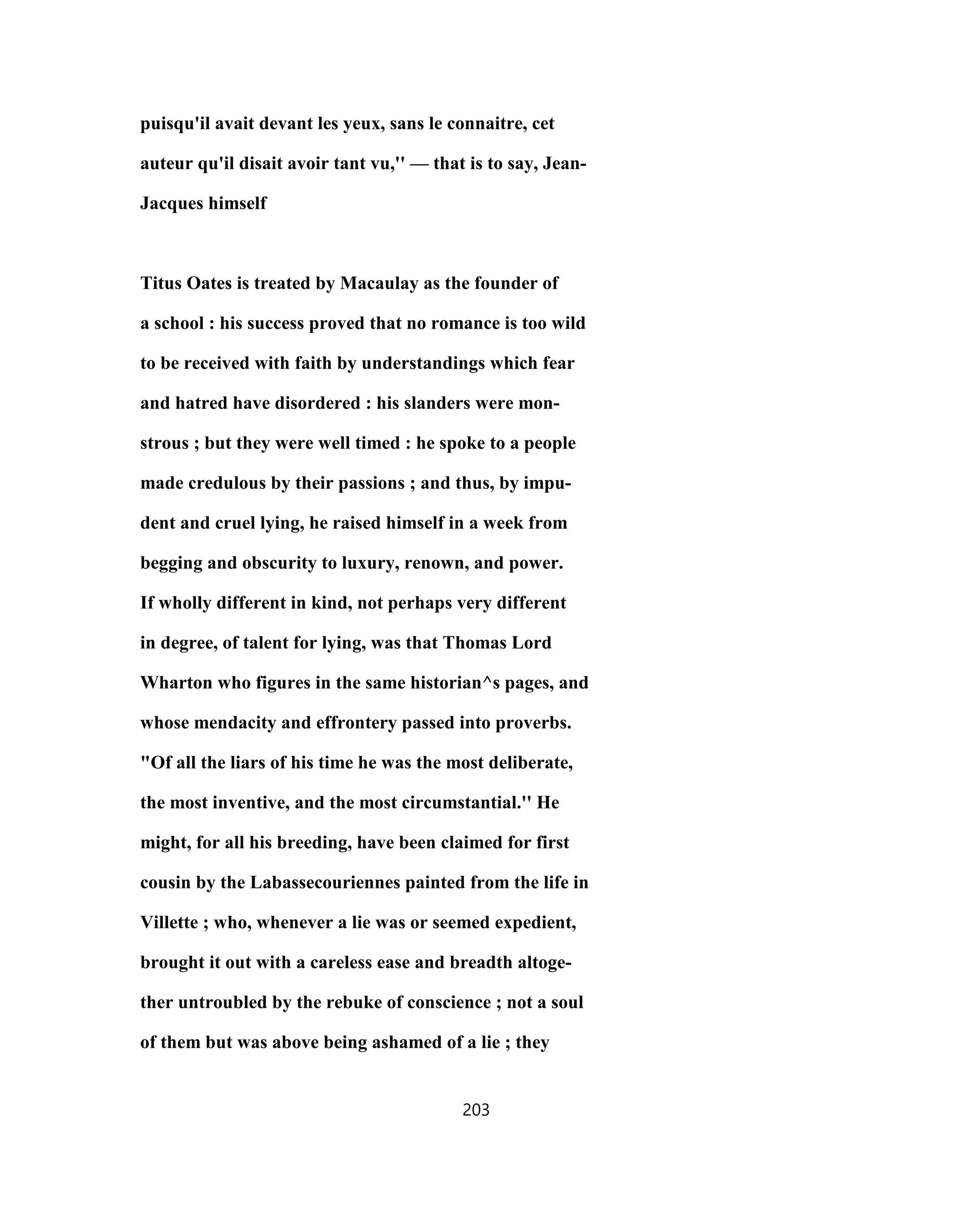 puisqu'il avait devant les yeux, sans le connaitre, cet
auteur qu'il disait avoir tant vu,'' — that is to say, Jean-
Jacques himself
Titus Oates is treated by Macaulay as the founder of
a school : his success proved that no romance is too wild
to be received with faith by understandings which fear
and hatred have disordered : his slanders were mon-
strous ; but they were well timed : he spoke to a people
made credulous by their passions ; and thus, by impu-
dent and cruel lying, he raised himself in a week from
begging and obscurity to luxury, renown, and power.
If wholly different in kind, not perhaps very different
in degree, of talent for lying, was that Thomas Lord
Wharton who figures in the same historian^s pages, and
whose mendacity and effrontery passed into proverbs.
"Of all the liars of his time he was the most deliberate,
the most inventive, and the most circumstantial.'' He
might, for all his breeding, have been claimed for first
cousin by the Labassecouriennes painted from the life in
Villette ; who, whenever a lie was or seemed expedient,
brought it out with a careless ease and breadth altoge-
ther untroubled by the rebuke of conscience ; not a soul
of them but was above being ashamed of a lie ; they
203
 