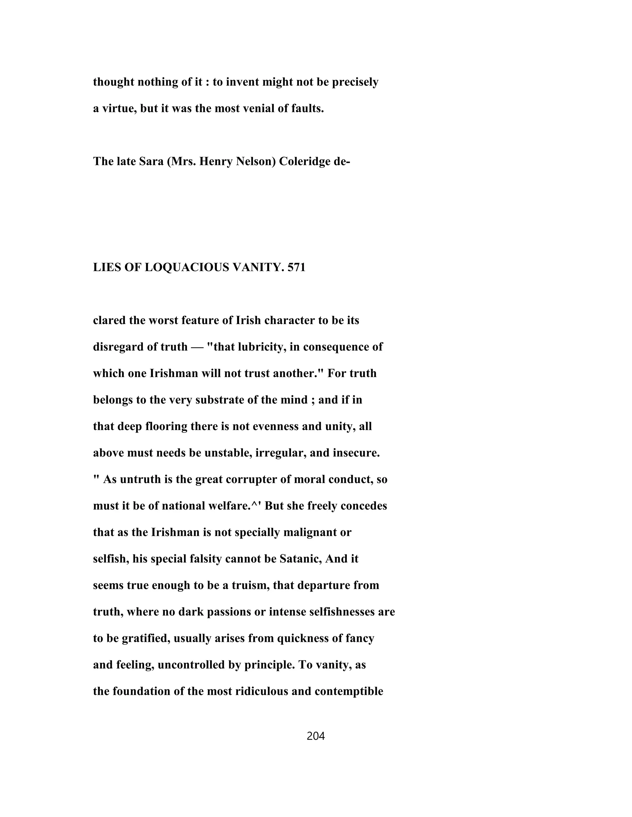 thought nothing of it : to invent might not be precisely
a virtue, but it was the most venial of faults.
The late Sara (Mrs. Henry Nelson) Coleridge de-
LIES OF LOQUACIOUS VANITY. 571
clared the worst feature of Irish character to be its
disregard of truth — "that lubricity, in consequence of
which one Irishman will not trust another." For truth
belongs to the very substrate of the mind ; and if in
that deep flooring there is not evenness and unity, all
above must needs be unstable, irregular, and insecure.
" As untruth is the great corrupter of moral conduct, so
must it be of national welfare.^' But she freely concedes
that as the Irishman is not specially malignant or
selfish, his special falsity cannot be Satanic, And it
seems true enough to be a truism, that departure from
truth, where no dark passions or intense selfishnesses are
to be gratified, usually arises from quickness of fancy
and feeling, uncontrolled by principle. To vanity, as
the foundation of the most ridiculous and contemptible
204
 