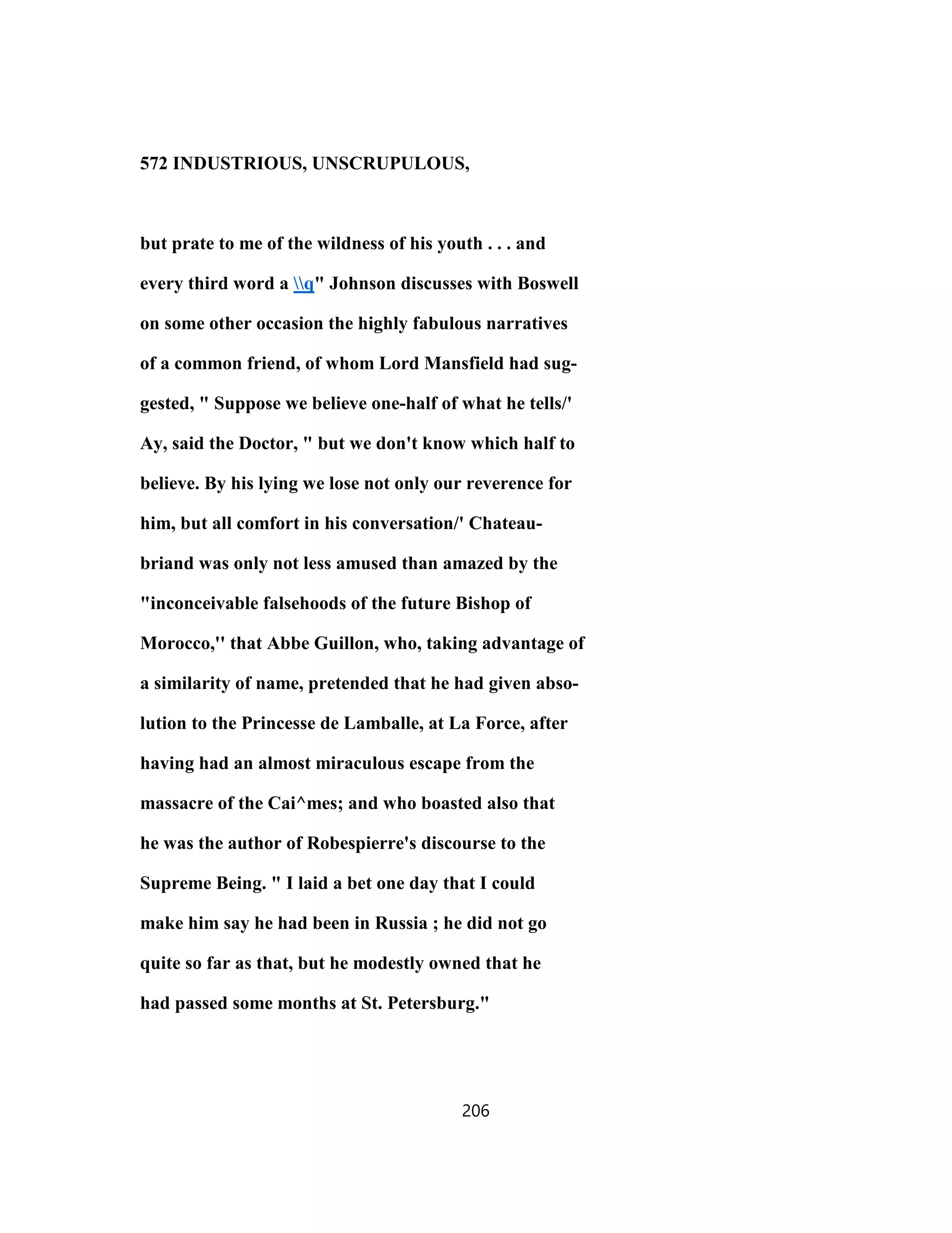 572 INDUSTRIOUS, UNSCRUPULOUS,
but prate to me of the wildness of his youth . . . and
every third word a q" Johnson discusses with Boswell
on some other occasion the highly fabulous narratives
of a common friend, of whom Lord Mansfield had sug-
gested, " Suppose we believe one-half of what he tells/'
Ay, said the Doctor, " but we don't know which half to
believe. By his lying we lose not only our reverence for
him, but all comfort in his conversation/' Chateau-
briand was only not less amused than amazed by the
"inconceivable falsehoods of the future Bishop of
Morocco,'' that Abbe Guillon, who, taking advantage of
a similarity of name, pretended that he had given abso-
lution to the Princesse de Lamballe, at La Force, after
having had an almost miraculous escape from the
massacre of the Cai^mes; and who boasted also that
he was the author of Robespierre's discourse to the
Supreme Being. " I laid a bet one day that I could
make him say he had been in Russia ; he did not go
quite so far as that, but he modestly owned that he
had passed some months at St. Petersburg."
206
 