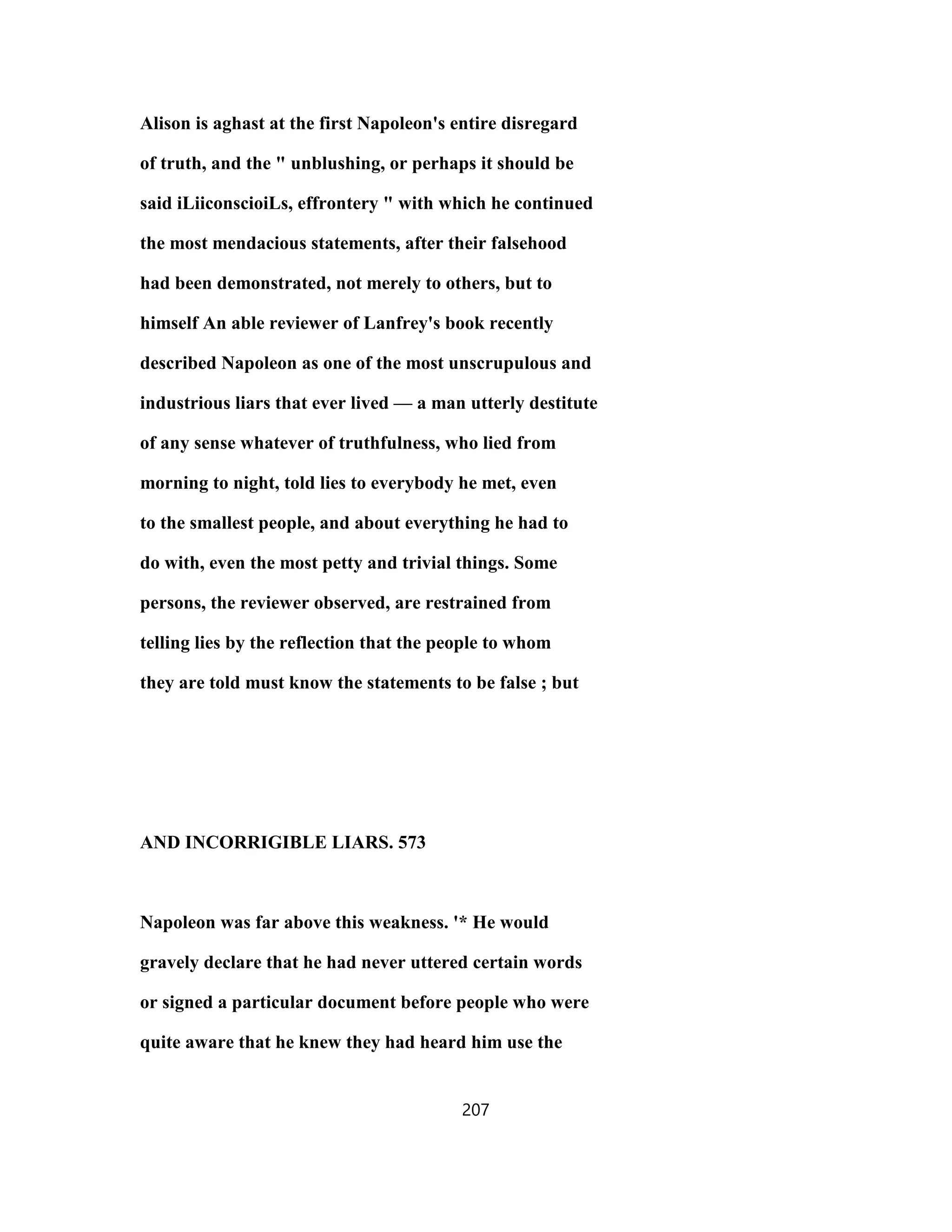Alison is aghast at the first Napoleon's entire disregard
of truth, and the " unblushing, or perhaps it should be
said iLiiconscioiLs, effrontery " with which he continued
the most mendacious statements, after their falsehood
had been demonstrated, not merely to others, but to
himself An able reviewer of Lanfrey's book recently
described Napoleon as one of the most unscrupulous and
industrious liars that ever lived — a man utterly destitute
of any sense whatever of truthfulness, who lied from
morning to night, told lies to everybody he met, even
to the smallest people, and about everything he had to
do with, even the most petty and trivial things. Some
persons, the reviewer observed, are restrained from
telling lies by the reflection that the people to whom
they are told must know the statements to be false ; but
AND INCORRIGIBLE LIARS. 573
Napoleon was far above this weakness. '* He would
gravely declare that he had never uttered certain words
or signed a particular document before people who were
quite aware that he knew they had heard him use the
207
 