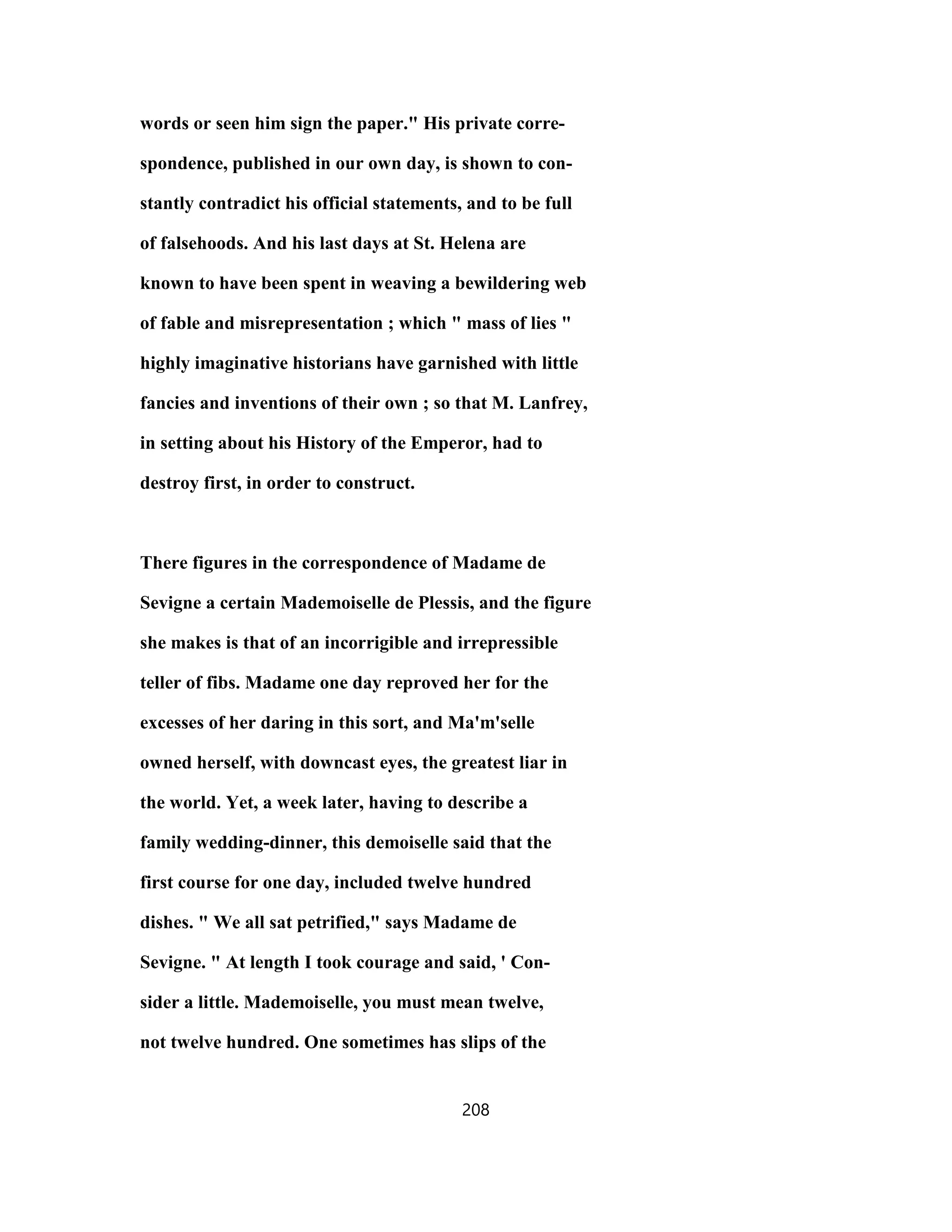 words or seen him sign the paper." His private corre-
spondence, published in our own day, is shown to con-
stantly contradict his official statements, and to be full
of falsehoods. And his last days at St. Helena are
known to have been spent in weaving a bewildering web
of fable and misrepresentation ; which " mass of lies "
highly imaginative historians have garnished with little
fancies and inventions of their own ; so that M. Lanfrey,
in setting about his History of the Emperor, had to
destroy first, in order to construct.
There figures in the correspondence of Madame de
Sevigne a certain Mademoiselle de Plessis, and the figure
she makes is that of an incorrigible and irrepressible
teller of fibs. Madame one day reproved her for the
excesses of her daring in this sort, and Ma'm'selle
owned herself, with downcast eyes, the greatest liar in
the world. Yet, a week later, having to describe a
family wedding-dinner, this demoiselle said that the
first course for one day, included twelve hundred
dishes. " We all sat petrified," says Madame de
Sevigne. " At length I took courage and said, ' Con-
sider a little. Mademoiselle, you must mean twelve,
not twelve hundred. One sometimes has slips of the
208
 