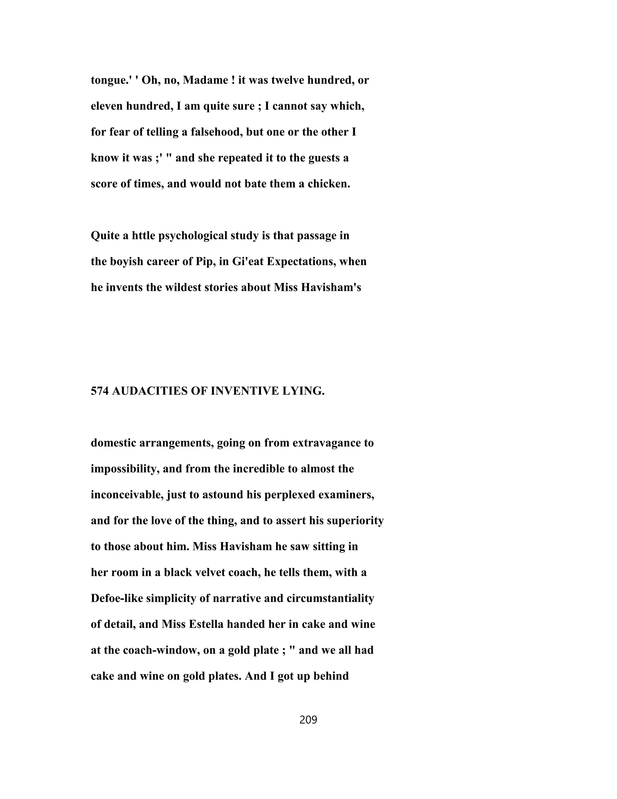 tongue.' ' Oh, no, Madame ! it was twelve hundred, or
eleven hundred, I am quite sure ; I cannot say which,
for fear of telling a falsehood, but one or the other I
know it was ;' " and she repeated it to the guests a
score of times, and would not bate them a chicken.
Quite a httle psychological study is that passage in
the boyish career of Pip, in Gi'eat Expectations, when
he invents the wildest stories about Miss Havisham's
574 AUDACITIES OF INVENTIVE LYING.
domestic arrangements, going on from extravagance to
impossibility, and from the incredible to almost the
inconceivable, just to astound his perplexed examiners,
and for the love of the thing, and to assert his superiority
to those about him. Miss Havisham he saw sitting in
her room in a black velvet coach, he tells them, with a
Defoe-like simplicity of narrative and circumstantiality
of detail, and Miss Estella handed her in cake and wine
at the coach-window, on a gold plate ; " and we all had
cake and wine on gold plates. And I got up behind
209
 