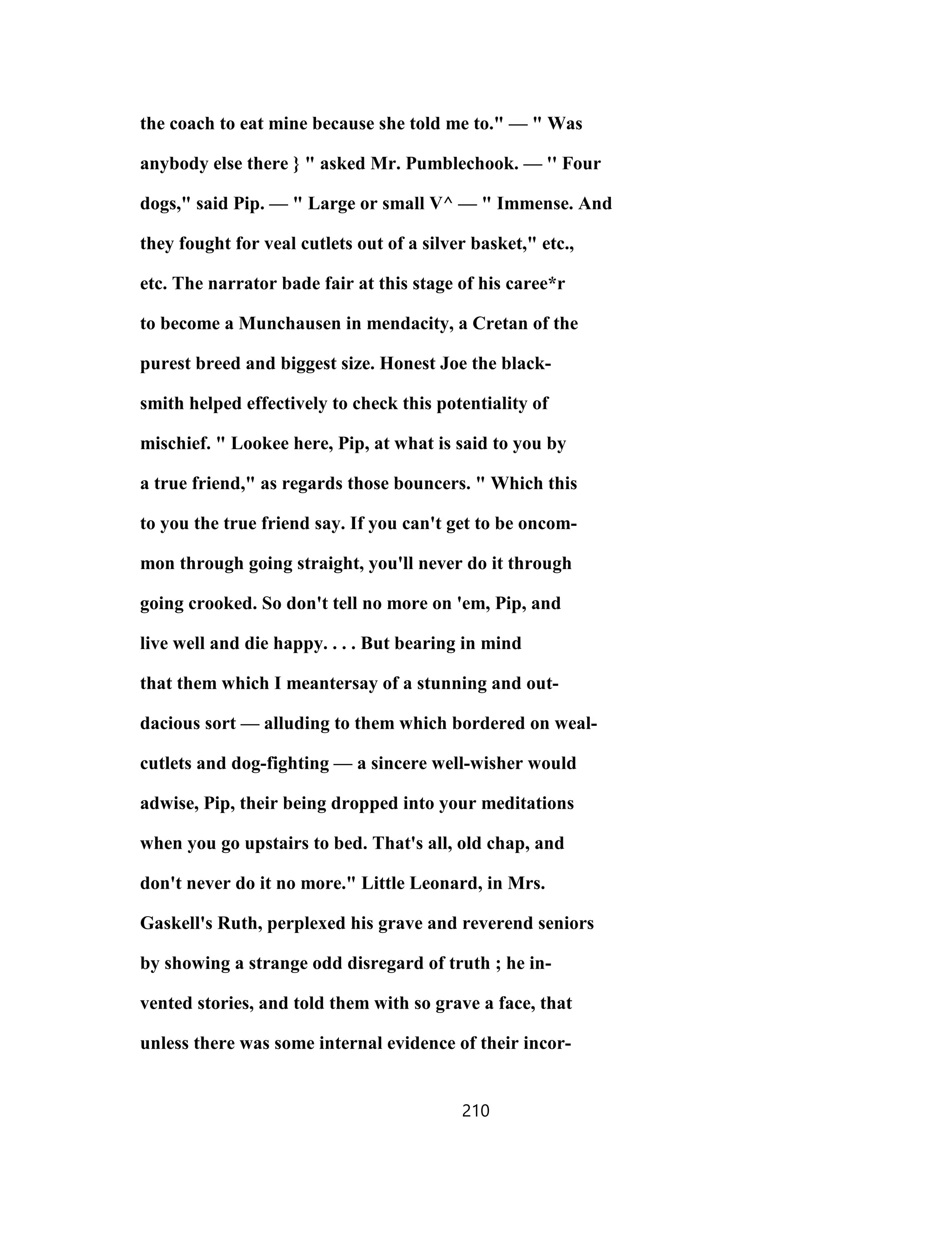 the coach to eat mine because she told me to." — " Was
anybody else there } " asked Mr. Pumblechook. — '' Four
dogs," said Pip. — " Large or small V^ — " Immense. And
they fought for veal cutlets out of a silver basket," etc.,
etc. The narrator bade fair at this stage of his caree*r
to become a Munchausen in mendacity, a Cretan of the
purest breed and biggest size. Honest Joe the black-
smith helped effectively to check this potentiality of
mischief. " Lookee here, Pip, at what is said to you by
a true friend," as regards those bouncers. " Which this
to you the true friend say. If you can't get to be oncom-
mon through going straight, you'll never do it through
going crooked. So don't tell no more on 'em, Pip, and
live well and die happy. . . . But bearing in mind
that them which I meantersay of a stunning and out-
dacious sort — alluding to them which bordered on weal-
cutlets and dog-fighting — a sincere well-wisher would
adwise, Pip, their being dropped into your meditations
when you go upstairs to bed. That's all, old chap, and
don't never do it no more." Little Leonard, in Mrs.
Gaskell's Ruth, perplexed his grave and reverend seniors
by showing a strange odd disregard of truth ; he in-
vented stories, and told them with so grave a face, that
unless there was some internal evidence of their incor-
210
 