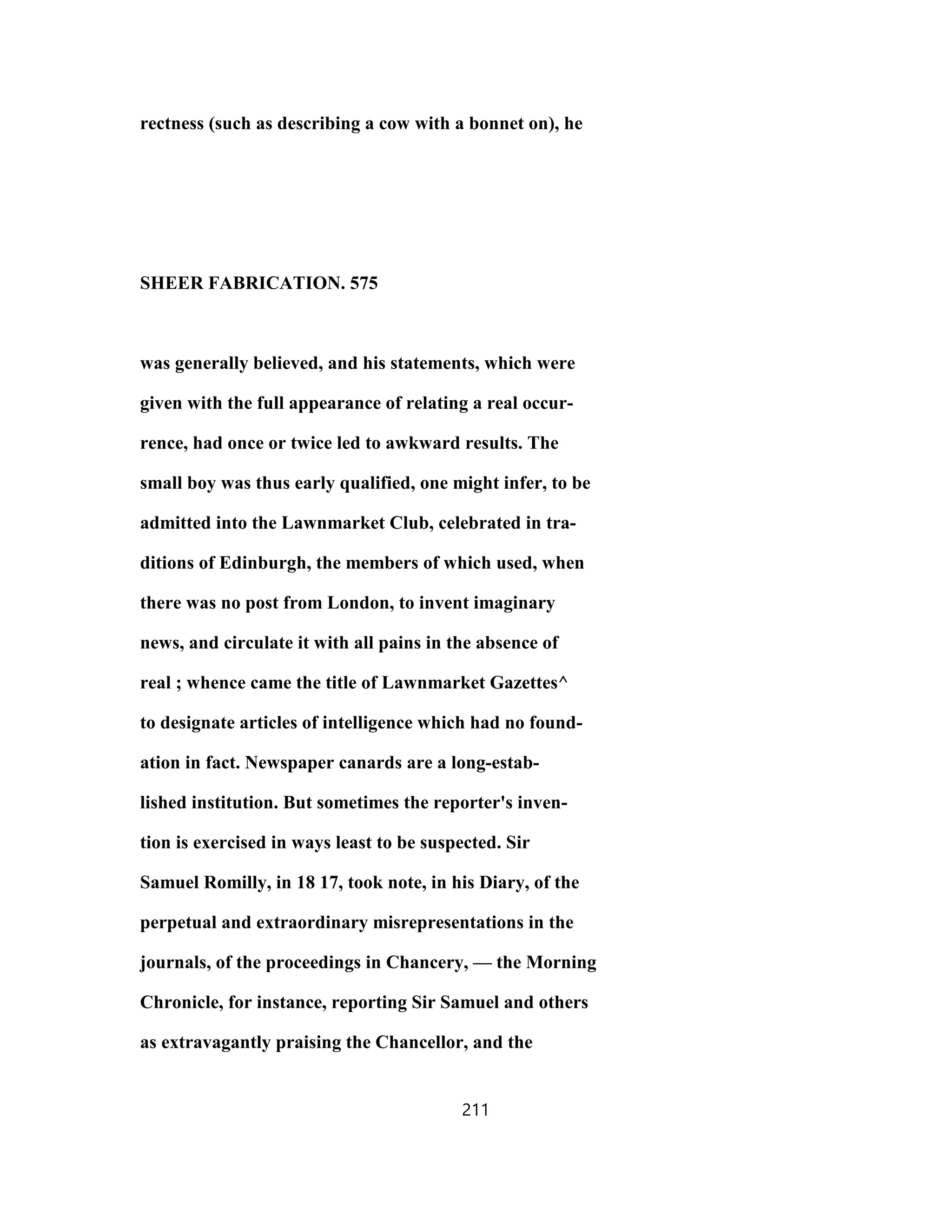 rectness (such as describing a cow with a bonnet on), he
SHEER FABRICATION. 575
was generally believed, and his statements, which were
given with the full appearance of relating a real occur-
rence, had once or twice led to awkward results. The
small boy was thus early qualified, one might infer, to be
admitted into the Lawnmarket Club, celebrated in tra-
ditions of Edinburgh, the members of which used, when
there was no post from London, to invent imaginary
news, and circulate it with all pains in the absence of
real ; whence came the title of Lawnmarket Gazettes^
to designate articles of intelligence which had no found-
ation in fact. Newspaper canards are a long-estab-
lished institution. But sometimes the reporter's inven-
tion is exercised in ways least to be suspected. Sir
Samuel Romilly, in 18 17, took note, in his Diary, of the
perpetual and extraordinary misrepresentations in the
journals, of the proceedings in Chancery, — the Morning
Chronicle, for instance, reporting Sir Samuel and others
as extravagantly praising the Chancellor, and the
211
 