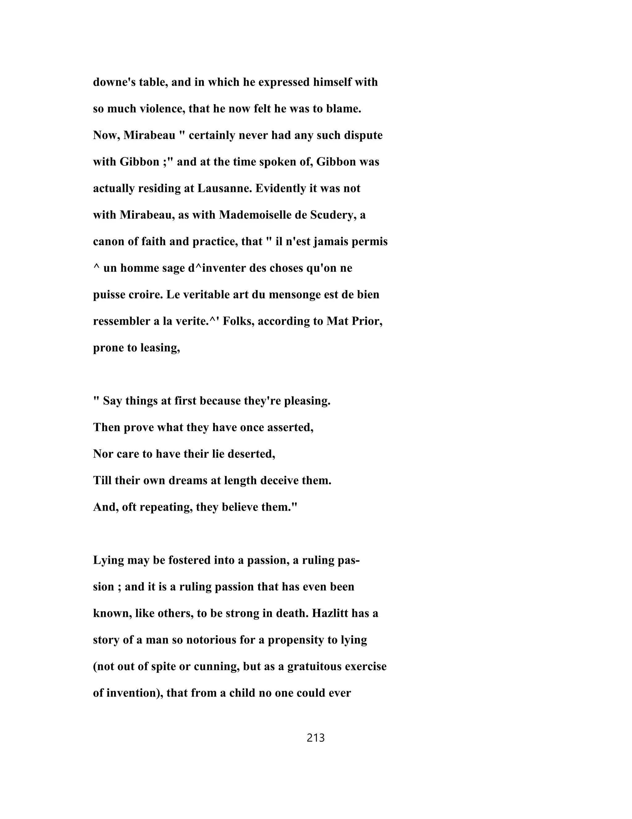 downe's table, and in which he expressed himself with
so much violence, that he now felt he was to blame.
Now, Mirabeau " certainly never had any such dispute
with Gibbon ;" and at the time spoken of, Gibbon was
actually residing at Lausanne. Evidently it was not
with Mirabeau, as with Mademoiselle de Scudery, a
canon of faith and practice, that " il n'est jamais permis
^ un homme sage d^inventer des choses qu'on ne
puisse croire. Le veritable art du mensonge est de bien
ressembler a la verite.^' Folks, according to Mat Prior,
prone to leasing,
" Say things at first because they're pleasing.
Then prove what they have once asserted,
Nor care to have their lie deserted,
Till their own dreams at length deceive them.
And, oft repeating, they believe them."
Lying may be fostered into a passion, a ruling pas-
sion ; and it is a ruling passion that has even been
known, like others, to be strong in death. Hazlitt has a
story of a man so notorious for a propensity to lying
(not out of spite or cunning, but as a gratuitous exercise
of invention), that from a child no one could ever
213
 