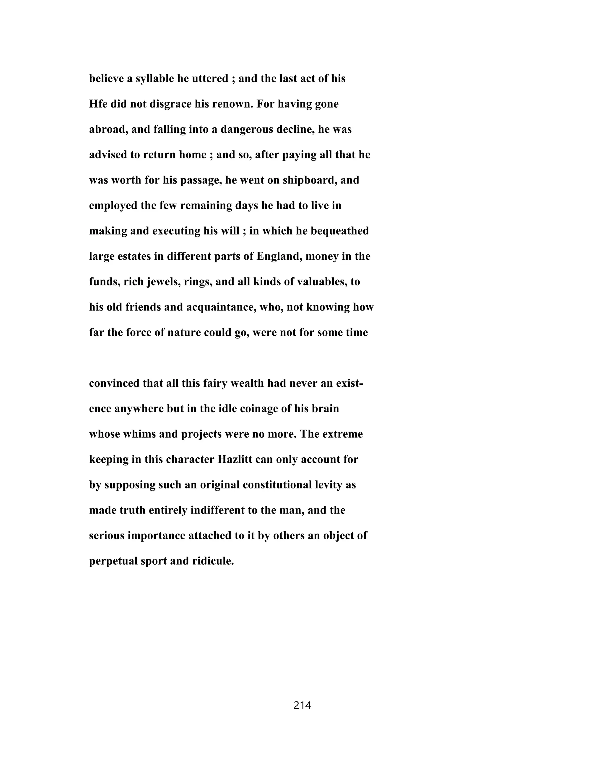 believe a syllable he uttered ; and the last act of his
Hfe did not disgrace his renown. For having gone
abroad, and falling into a dangerous decline, he was
advised to return home ; and so, after paying all that he
was worth for his passage, he went on shipboard, and
employed the few remaining days he had to live in
making and executing his will ; in which he bequeathed
large estates in different parts of England, money in the
funds, rich jewels, rings, and all kinds of valuables, to
his old friends and acquaintance, who, not knowing how
far the force of nature could go, were not for some time
convinced that all this fairy wealth had never an exist-
ence anywhere but in the idle coinage of his brain
whose whims and projects were no more. The extreme
keeping in this character Hazlitt can only account for
by supposing such an original constitutional levity as
made truth entirely indifferent to the man, and the
serious importance attached to it by others an object of
perpetual sport and ridicule.
214
 