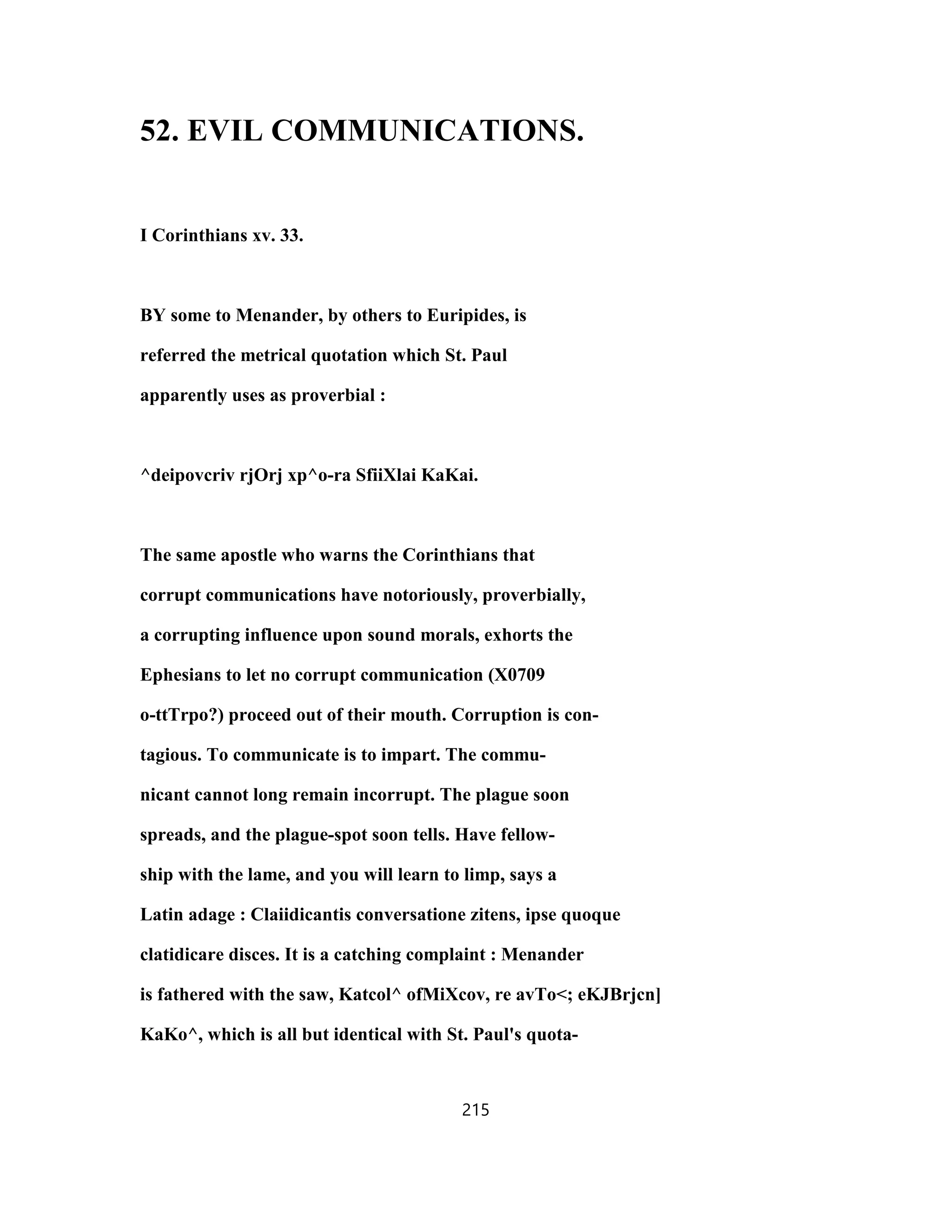 52. EVIL COMMUNICATIONS.
I Corinthians xv. 33.
BY some to Menander, by others to Euripides, is
referred the metrical quotation which St. Paul
apparently uses as proverbial :
^deipovcriv rjOrj xp^o-ra SfiiXlai KaKai.
The same apostle who warns the Corinthians that
corrupt communications have notoriously, proverbially,
a corrupting influence upon sound morals, exhorts the
Ephesians to let no corrupt communication (X0709
o-ttTrpo?) proceed out of their mouth. Corruption is con-
tagious. To communicate is to impart. The commu-
nicant cannot long remain incorrupt. The plague soon
spreads, and the plague-spot soon tells. Have fellow-
ship with the lame, and you will learn to limp, says a
Latin adage : Claiidicantis conversatione zitens, ipse quoque
clatidicare disces. It is a catching complaint : Menander
is fathered with the saw, Katcol^ ofMiXcov, re avTo<; eKJBrjcn]
KaKo^, which is all but identical with St. Paul's quota-
215
 