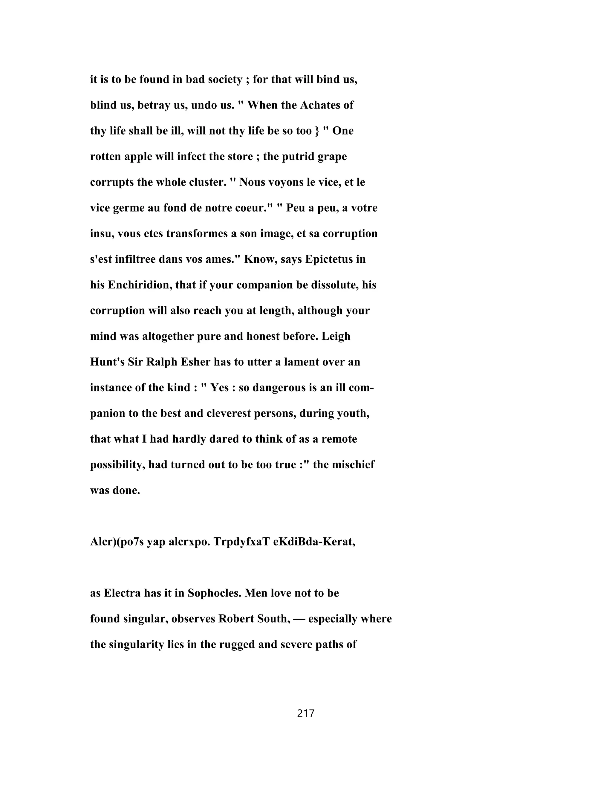 it is to be found in bad society ; for that will bind us,
blind us, betray us, undo us. " When the Achates of
thy life shall be ill, will not thy life be so too } " One
rotten apple will infect the store ; the putrid grape
corrupts the whole cluster. '' Nous voyons le vice, et le
vice germe au fond de notre coeur." " Peu a peu, a votre
insu, vous etes transformes a son image, et sa corruption
s'est infiltree dans vos ames." Know, says Epictetus in
his Enchiridion, that if your companion be dissolute, his
corruption will also reach you at length, although your
mind was altogether pure and honest before. Leigh
Hunt's Sir Ralph Esher has to utter a lament over an
instance of the kind : " Yes : so dangerous is an ill com-
panion to the best and cleverest persons, during youth,
that what I had hardly dared to think of as a remote
possibility, had turned out to be too true :" the mischief
was done.
Alcr)(po7s yap alcrxpo. TrpdyfxaT eKdiBda-Kerat,
as Electra has it in Sophocles. Men love not to be
found singular, observes Robert South, — especially where
the singularity lies in the rugged and severe paths of
217
 