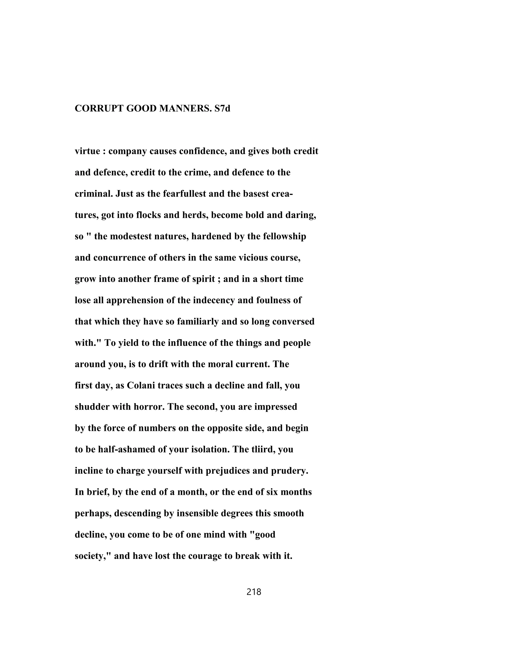 CORRUPT GOOD MANNERS. S7d
virtue : company causes confidence, and gives both credit
and defence, credit to the crime, and defence to the
criminal. Just as the fearfullest and the basest crea-
tures, got into flocks and herds, become bold and daring,
so " the modestest natures, hardened by the fellowship
and concurrence of others in the same vicious course,
grow into another frame of spirit ; and in a short time
lose all apprehension of the indecency and foulness of
that which they have so familiarly and so long conversed
with." To yield to the influence of the things and people
around you, is to drift with the moral current. The
first day, as Colani traces such a decline and fall, you
shudder with horror. The second, you are impressed
by the force of numbers on the opposite side, and begin
to be half-ashamed of your isolation. The tliird, you
incline to charge yourself with prejudices and prudery.
In brief, by the end of a month, or the end of six months
perhaps, descending by insensible degrees this smooth
decline, you come to be of one mind with "good
society," and have lost the courage to break with it.
218
 