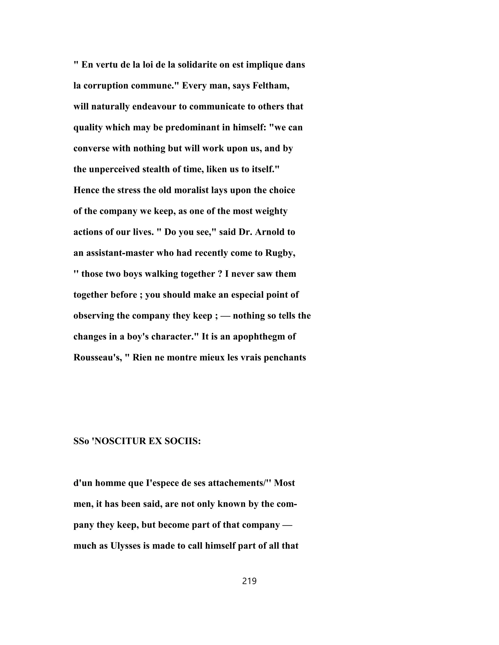 " En vertu de la loi de la solidarite on est implique dans
la corruption commune." Every man, says Feltham,
will naturally endeavour to communicate to others that
quality which may be predominant in himself: "we can
converse with nothing but will work upon us, and by
the unperceived stealth of time, liken us to itself."
Hence the stress the old moralist lays upon the choice
of the company we keep, as one of the most weighty
actions of our lives. " Do you see," said Dr. Arnold to
an assistant-master who had recently come to Rugby,
'' those two boys walking together ? I never saw them
together before ; you should make an especial point of
observing the company they keep ; — nothing so tells the
changes in a boy's character." It is an apophthegm of
Rousseau's, " Rien ne montre mieux les vrais penchants
SSo 'NOSCITUR EX SOCIIS:
d'un homme que I'espece de ses attachements/'' Most
men, it has been said, are not only known by the com-
pany they keep, but become part of that company —
much as Ulysses is made to call himself part of all that
219
 