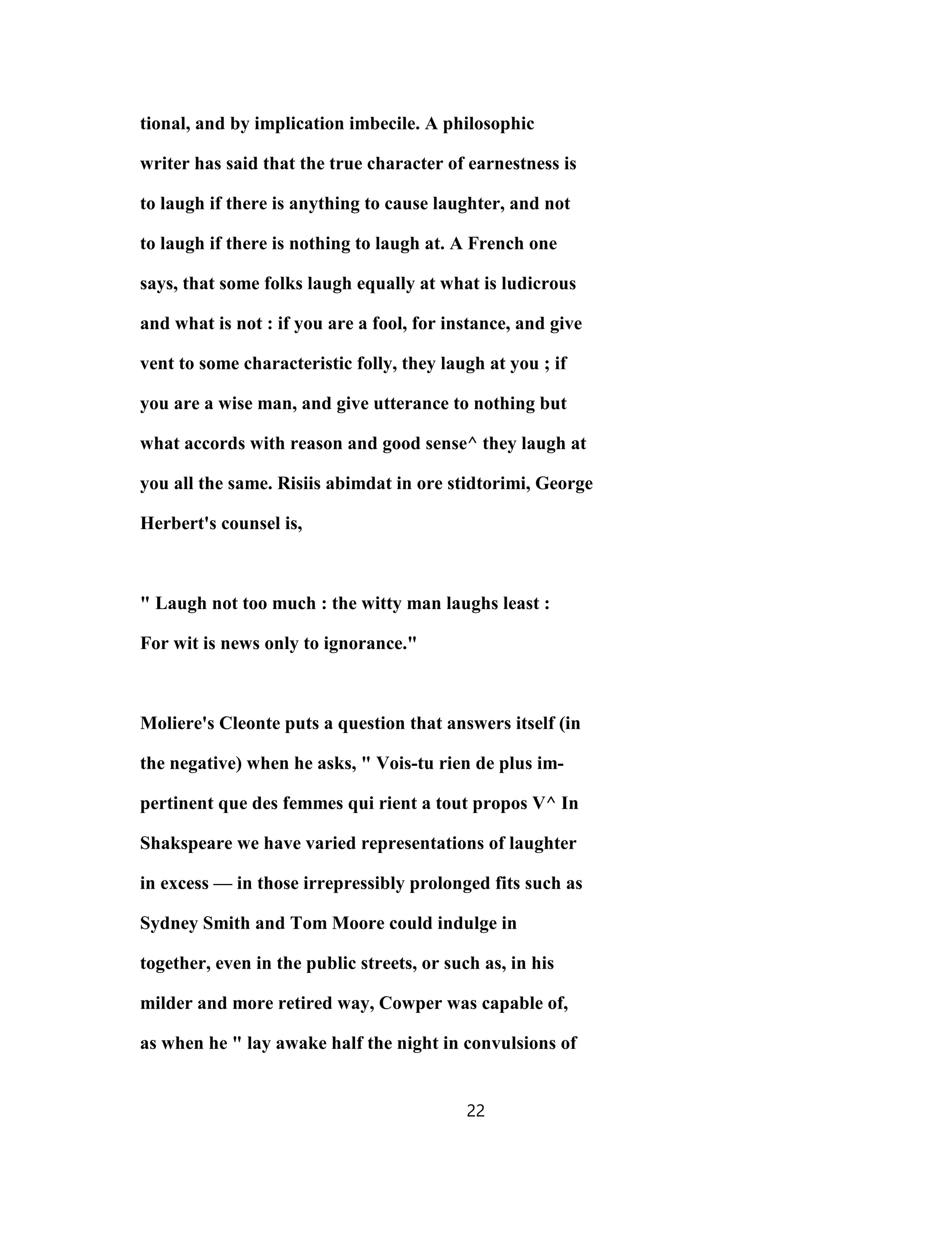 tional, and by implication imbecile. A philosophic
writer has said that the true character of earnestness is
to laugh if there is anything to cause laughter, and not
to laugh if there is nothing to laugh at. A French one
says, that some folks laugh equally at what is ludicrous
and what is not : if you are a fool, for instance, and give
vent to some characteristic folly, they laugh at you ; if
you are a wise man, and give utterance to nothing but
what accords with reason and good sense^ they laugh at
you all the same. Risiis abimdat in ore stidtorimi, George
Herbert's counsel is,
" Laugh not too much : the witty man laughs least :
For wit is news only to ignorance."
Moliere's Cleonte puts a question that answers itself (in
the negative) when he asks, " Vois-tu rien de plus im-
pertinent que des femmes qui rient a tout propos V^ In
Shakspeare we have varied representations of laughter
in excess — in those irrepressibly prolonged fits such as
Sydney Smith and Tom Moore could indulge in
together, even in the public streets, or such as, in his
milder and more retired way, Cowper was capable of,
as when he " lay awake half the night in convulsions of
22
 