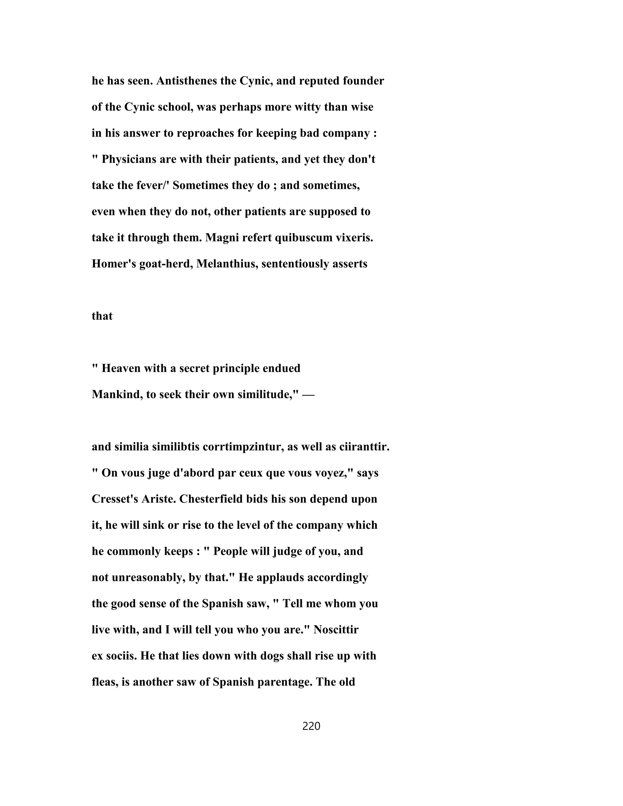 he has seen. Antisthenes the Cynic, and reputed founder
of the Cynic school, was perhaps more witty than wise
in his answer to reproaches for keeping bad company :
" Physicians are with their patients, and yet they don't
take the fever/' Sometimes they do ; and sometimes,
even when they do not, other patients are supposed to
take it through them. Magni refert quibuscum vixeris.
Homer's goat-herd, Melanthius, sententiously asserts
that
" Heaven with a secret principle endued
Mankind, to seek their own similitude," —
and similia similibtis corrtimpzintur, as well as ciiranttir.
" On vous juge d'abord par ceux que vous voyez," says
Cresset's Ariste. Chesterfield bids his son depend upon
it, he will sink or rise to the level of the company which
he commonly keeps : " People will judge of you, and
not unreasonably, by that." He applauds accordingly
the good sense of the Spanish saw, " Tell me whom you
live with, and I will tell you who you are." Noscittir
ex sociis. He that lies down with dogs shall rise up with
fleas, is another saw of Spanish parentage. The old
220
 