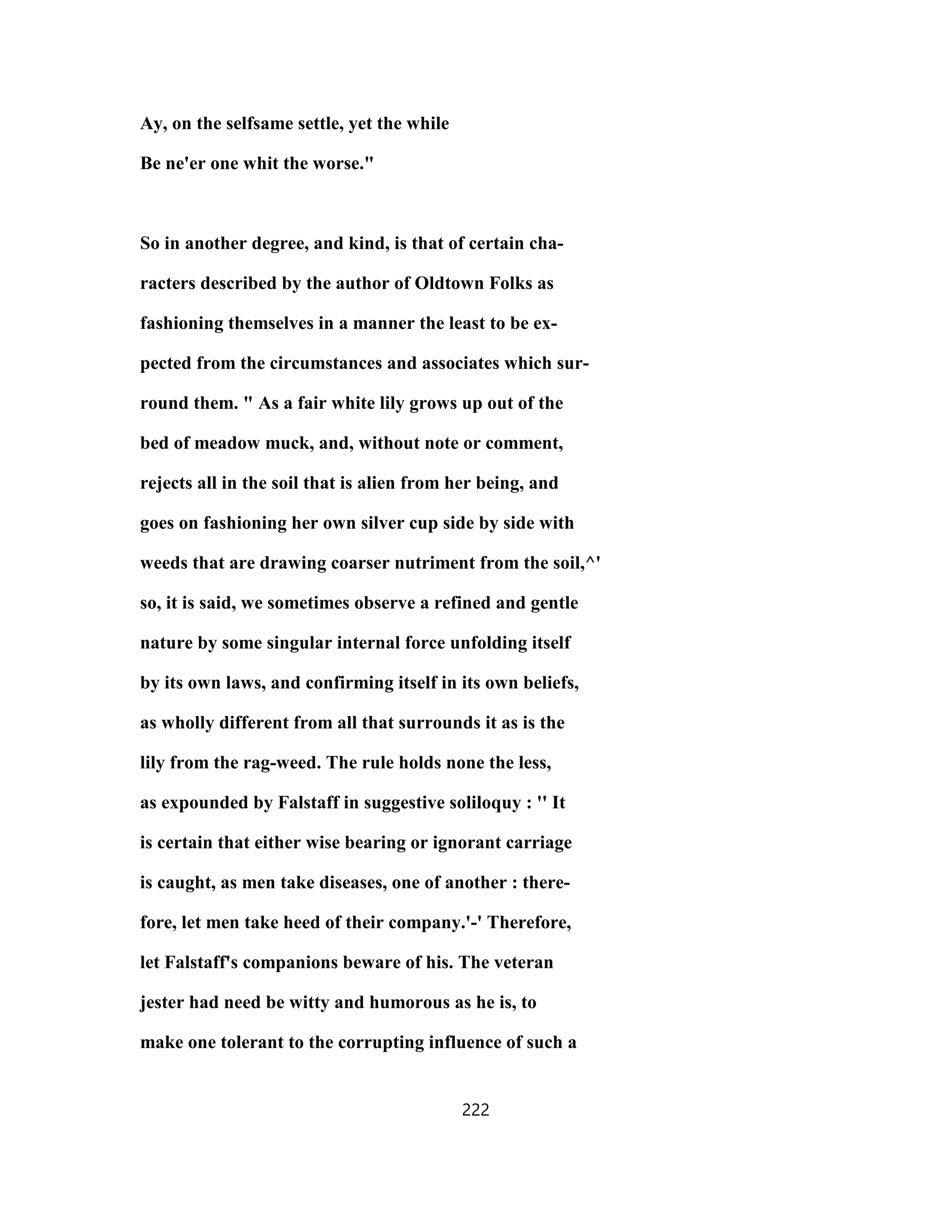 Ay, on the selfsame settle, yet the while
Be ne'er one whit the worse."
So in another degree, and kind, is that of certain cha-
racters described by the author of Oldtown Folks as
fashioning themselves in a manner the least to be ex-
pected from the circumstances and associates which sur-
round them. " As a fair white lily grows up out of the
bed of meadow muck, and, without note or comment,
rejects all in the soil that is alien from her being, and
goes on fashioning her own silver cup side by side with
weeds that are drawing coarser nutriment from the soil,^'
so, it is said, we sometimes observe a refined and gentle
nature by some singular internal force unfolding itself
by its own laws, and confirming itself in its own beliefs,
as wholly different from all that surrounds it as is the
lily from the rag-weed. The rule holds none the less,
as expounded by Falstaff in suggestive soliloquy : '' It
is certain that either wise bearing or ignorant carriage
is caught, as men take diseases, one of another : there-
fore, let men take heed of their company.'-' Therefore,
let Falstaff's companions beware of his. The veteran
jester had need be witty and humorous as he is, to
make one tolerant to the corrupting influence of such a
222
 