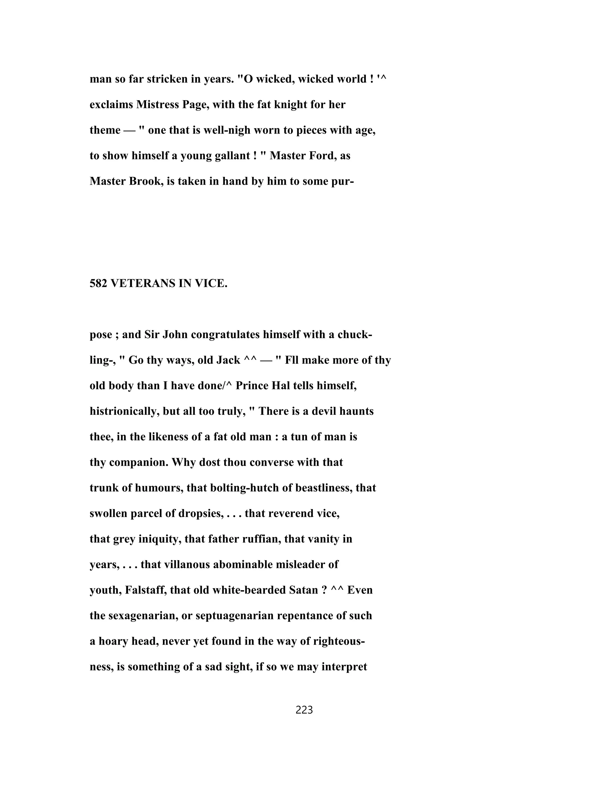 man so far stricken in years. "O wicked, wicked world ! '^
exclaims Mistress Page, with the fat knight for her
theme — " one that is well-nigh worn to pieces with age,
to show himself a young gallant ! " Master Ford, as
Master Brook, is taken in hand by him to some pur-
582 VETERANS IN VICE.
pose ; and Sir John congratulates himself with a chuck-
ling-, " Go thy ways, old Jack ^^ — " Fll make more of thy
old body than I have done/^ Prince Hal tells himself,
histrionically, but all too truly, " There is a devil haunts
thee, in the likeness of a fat old man : a tun of man is
thy companion. Why dost thou converse with that
trunk of humours, that bolting-hutch of beastliness, that
swollen parcel of dropsies, . . . that reverend vice,
that grey iniquity, that father ruffian, that vanity in
years, . . . that villanous abominable misleader of
youth, Falstaff, that old white-bearded Satan ? ^^ Even
the sexagenarian, or septuagenarian repentance of such
a hoary head, never yet found in the way of righteous-
ness, is something of a sad sight, if so we may interpret
223
 
