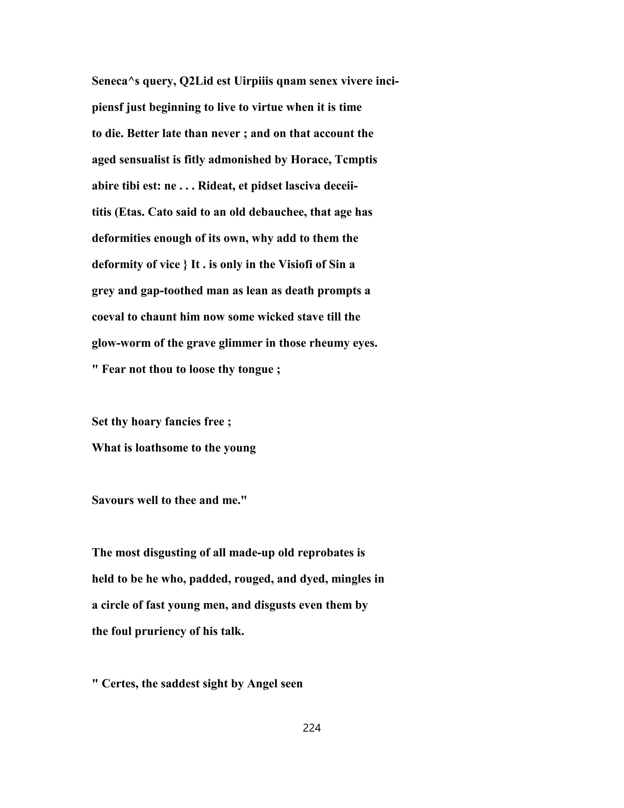 Seneca^s query, Q2Lid est Uirpiiis qnam senex vivere inci-
piensf just beginning to live to virtue when it is time
to die. Better late than never ; and on that account the
aged sensualist is fitly admonished by Horace, Tcmptis
abire tibi est: ne . . . Rideat, et pidset lasciva deceii-
titis (Etas. Cato said to an old debauchee, that age has
deformities enough of its own, why add to them the
deformity of vice } It . is only in the Visiofi of Sin a
grey and gap-toothed man as lean as death prompts a
coeval to chaunt him now some wicked stave till the
glow-worm of the grave glimmer in those rheumy eyes.
" Fear not thou to loose thy tongue ;
Set thy hoary fancies free ;
What is loathsome to the young
Savours well to thee and me."
The most disgusting of all made-up old reprobates is
held to be he who, padded, rouged, and dyed, mingles in
a circle of fast young men, and disgusts even them by
the foul pruriency of his talk.
" Certes, the saddest sight by Angel seen
224
 