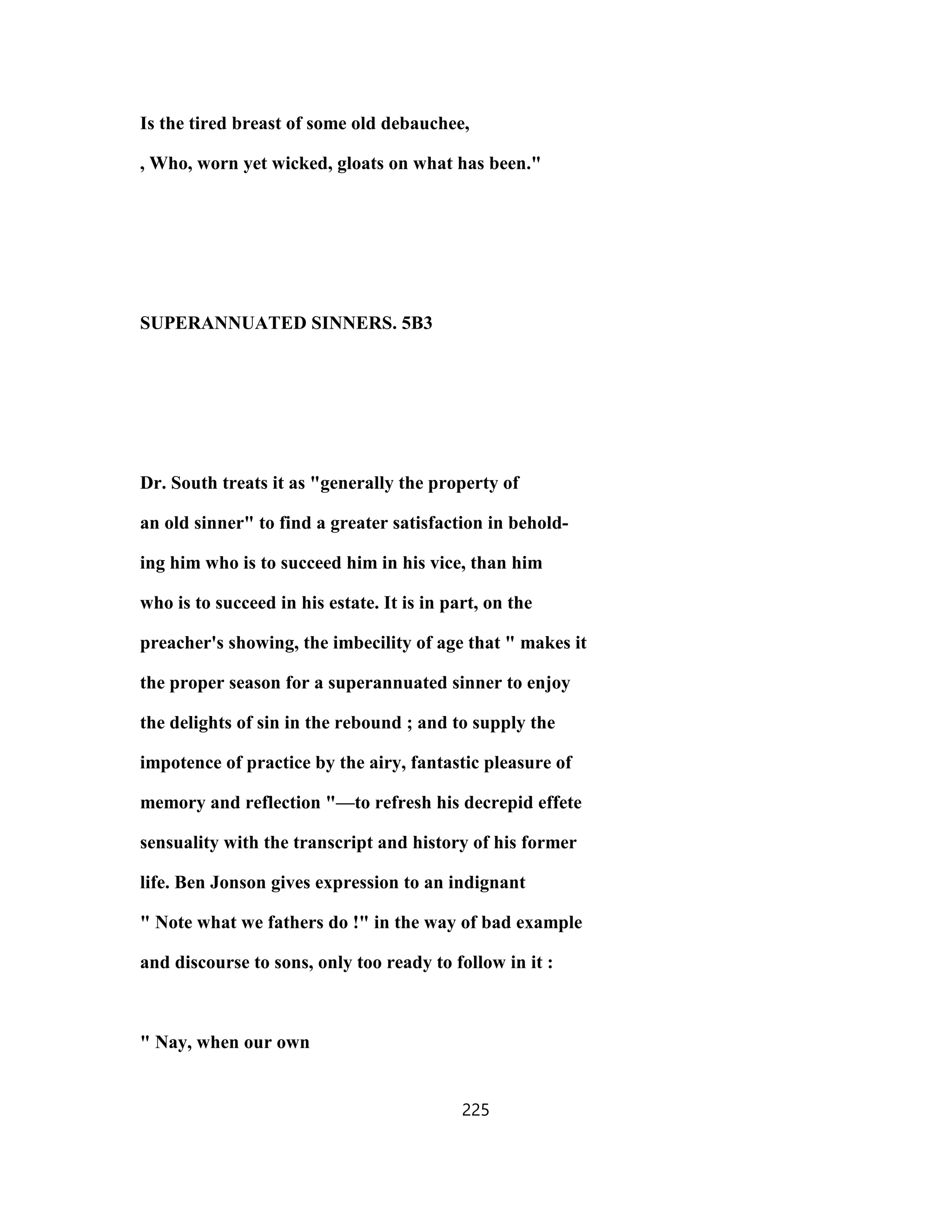 Is the tired breast of some old debauchee,
, Who, worn yet wicked, gloats on what has been."
SUPERANNUATED SINNERS. 5B3
Dr. South treats it as "generally the property of
an old sinner" to find a greater satisfaction in behold-
ing him who is to succeed him in his vice, than him
who is to succeed in his estate. It is in part, on the
preacher's showing, the imbecility of age that " makes it
the proper season for a superannuated sinner to enjoy
the delights of sin in the rebound ; and to supply the
impotence of practice by the airy, fantastic pleasure of
memory and reflection "—to refresh his decrepid effete
sensuality with the transcript and history of his former
life. Ben Jonson gives expression to an indignant
" Note what we fathers do !" in the way of bad example
and discourse to sons, only too ready to follow in it :
" Nay, when our own
225
 