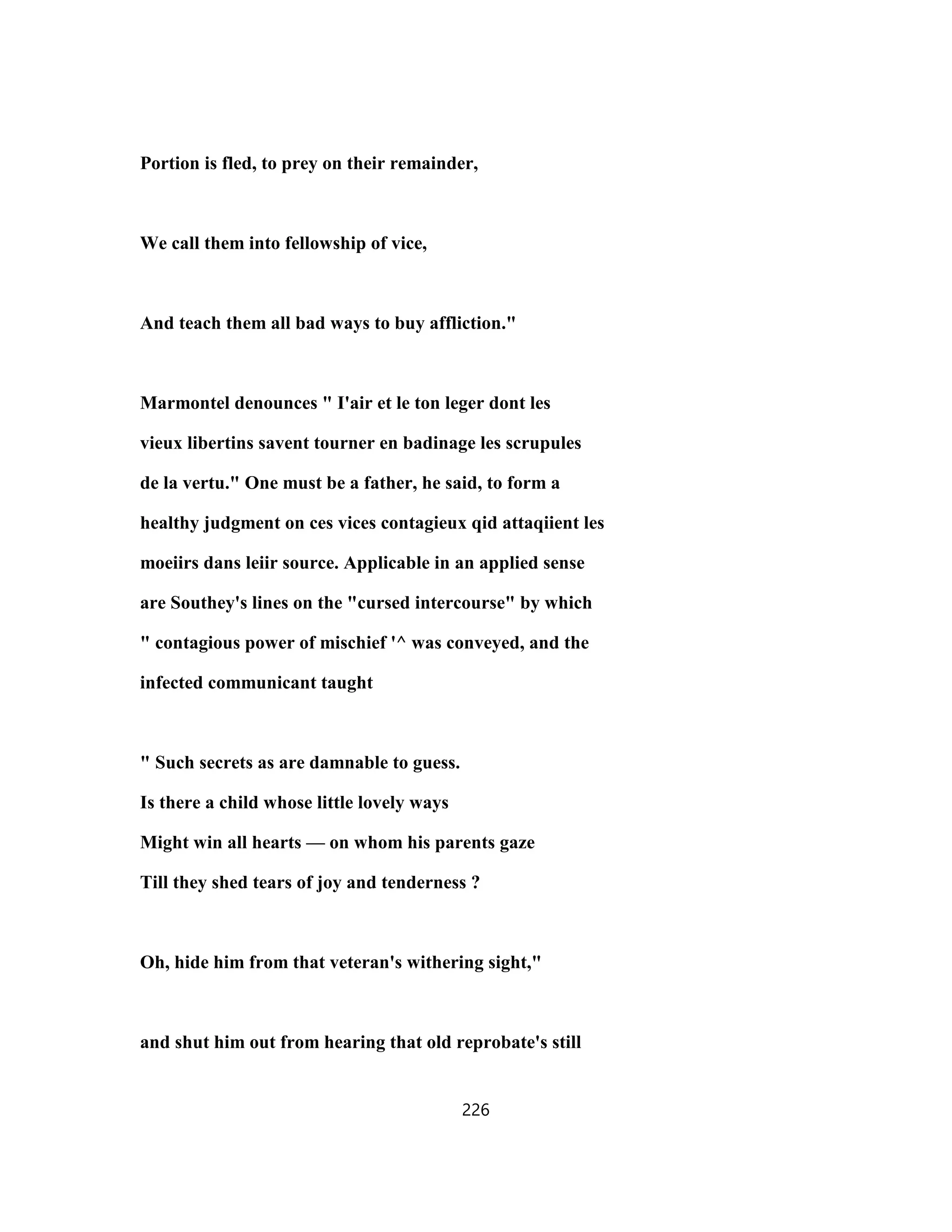 Portion is fled, to prey on their remainder,
We call them into fellowship of vice,
And teach them all bad ways to buy affliction."
Marmontel denounces " I'air et le ton leger dont les
vieux libertins savent tourner en badinage les scrupules
de la vertu." One must be a father, he said, to form a
healthy judgment on ces vices contagieux qid attaqiient les
moeiirs dans leiir source. Applicable in an applied sense
are Southey's lines on the "cursed intercourse" by which
" contagious power of mischief '^ was conveyed, and the
infected communicant taught
" Such secrets as are damnable to guess.
Is there a child whose little lovely ways
Might win all hearts — on whom his parents gaze
Till they shed tears of joy and tenderness ?
Oh, hide him from that veteran's withering sight,"
and shut him out from hearing that old reprobate's still
226
 