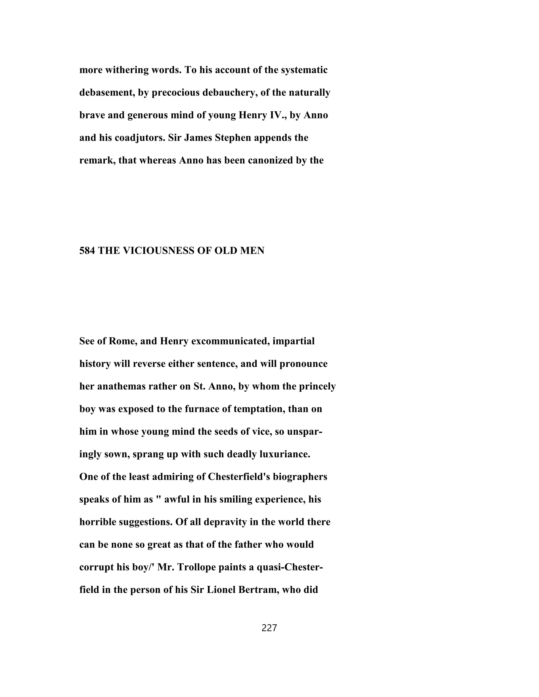 more withering words. To his account of the systematic
debasement, by precocious debauchery, of the naturally
brave and generous mind of young Henry IV., by Anno
and his coadjutors. Sir James Stephen appends the
remark, that whereas Anno has been canonized by the
584 THE VICIOUSNESS OF OLD MEN
See of Rome, and Henry excommunicated, impartial
history will reverse either sentence, and will pronounce
her anathemas rather on St. Anno, by whom the princely
boy was exposed to the furnace of temptation, than on
him in whose young mind the seeds of vice, so unspar-
ingly sown, sprang up with such deadly luxuriance.
One of the least admiring of Chesterfield's biographers
speaks of him as " awful in his smiling experience, his
horrible suggestions. Of all depravity in the world there
can be none so great as that of the father who would
corrupt his boy/' Mr. Trollope paints a quasi-Chester-
field in the person of his Sir Lionel Bertram, who did
227
 