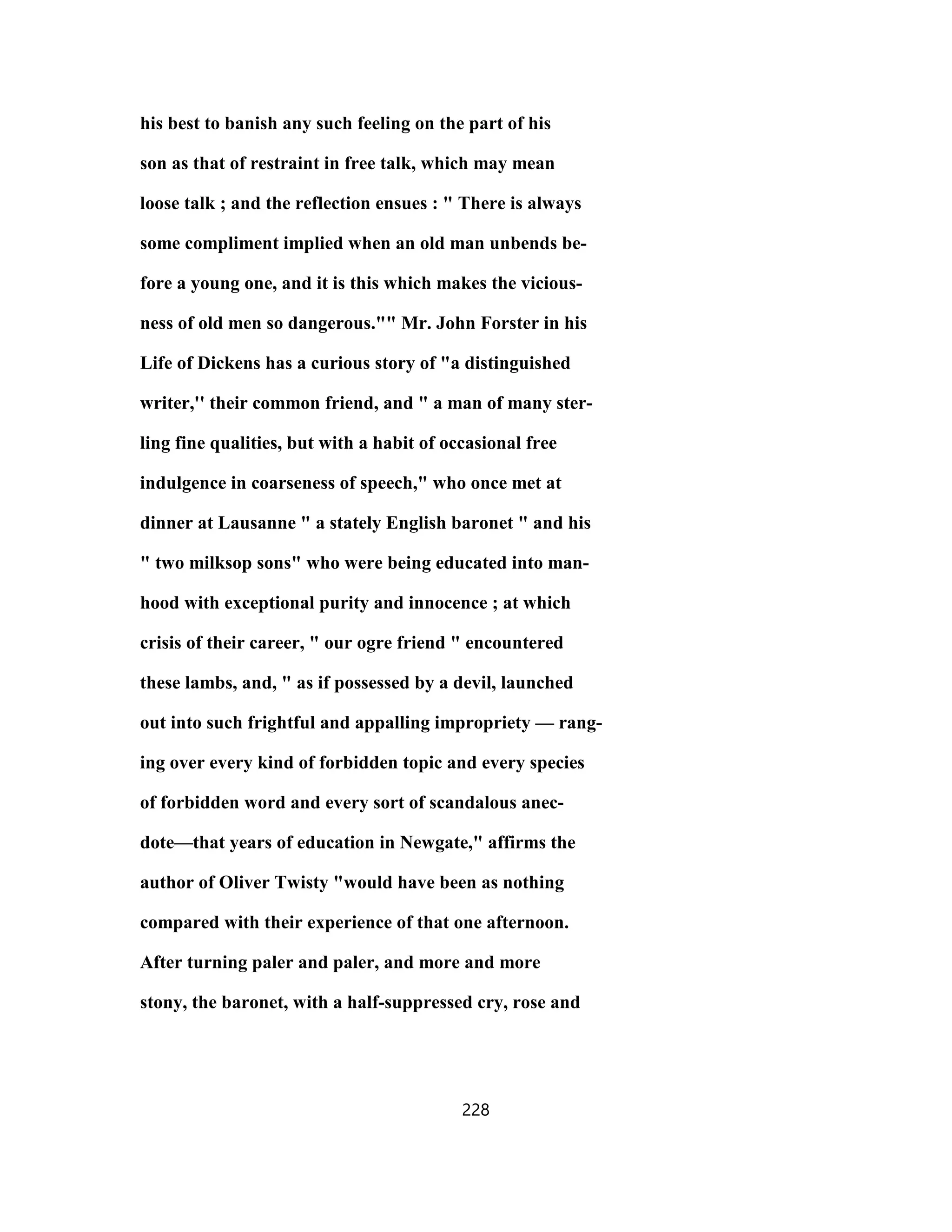 his best to banish any such feeling on the part of his
son as that of restraint in free talk, which may mean
loose talk ; and the reflection ensues : " There is always
some compliment implied when an old man unbends be-
fore a young one, and it is this which makes the vicious-
ness of old men so dangerous."" Mr. John Forster in his
Life of Dickens has a curious story of "a distinguished
writer,'' their common friend, and " a man of many ster-
ling fine qualities, but with a habit of occasional free
indulgence in coarseness of speech," who once met at
dinner at Lausanne " a stately English baronet " and his
" two milksop sons" who were being educated into man-
hood with exceptional purity and innocence ; at which
crisis of their career, " our ogre friend " encountered
these lambs, and, " as if possessed by a devil, launched
out into such frightful and appalling impropriety — rang-
ing over every kind of forbidden topic and every species
of forbidden word and every sort of scandalous anec-
dote—that years of education in Newgate," affirms the
author of Oliver Twisty "would have been as nothing
compared with their experience of that one afternoon.
After turning paler and paler, and more and more
stony, the baronet, with a half-suppressed cry, rose and
228
 