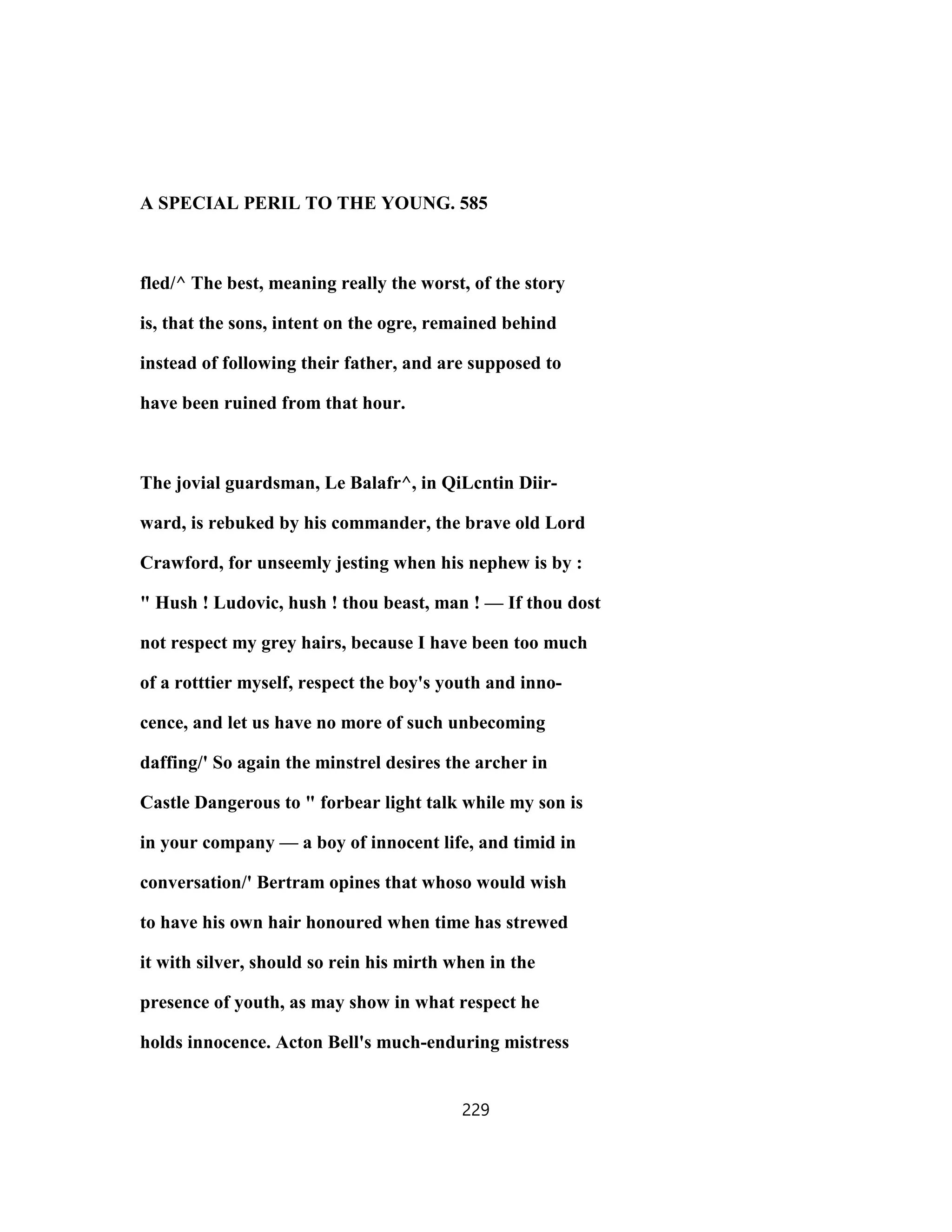 A SPECIAL PERIL TO THE YOUNG. 585
fled/^ The best, meaning really the worst, of the story
is, that the sons, intent on the ogre, remained behind
instead of following their father, and are supposed to
have been ruined from that hour.
The jovial guardsman, Le Balafr^, in QiLcntin Diir-
ward, is rebuked by his commander, the brave old Lord
Crawford, for unseemly jesting when his nephew is by :
" Hush ! Ludovic, hush ! thou beast, man ! — If thou dost
not respect my grey hairs, because I have been too much
of a rotttier myself, respect the boy's youth and inno-
cence, and let us have no more of such unbecoming
daffing/' So again the minstrel desires the archer in
Castle Dangerous to " forbear light talk while my son is
in your company — a boy of innocent life, and timid in
conversation/' Bertram opines that whoso would wish
to have his own hair honoured when time has strewed
it with silver, should so rein his mirth when in the
presence of youth, as may show in what respect he
holds innocence. Acton Bell's much-enduring mistress
229
 