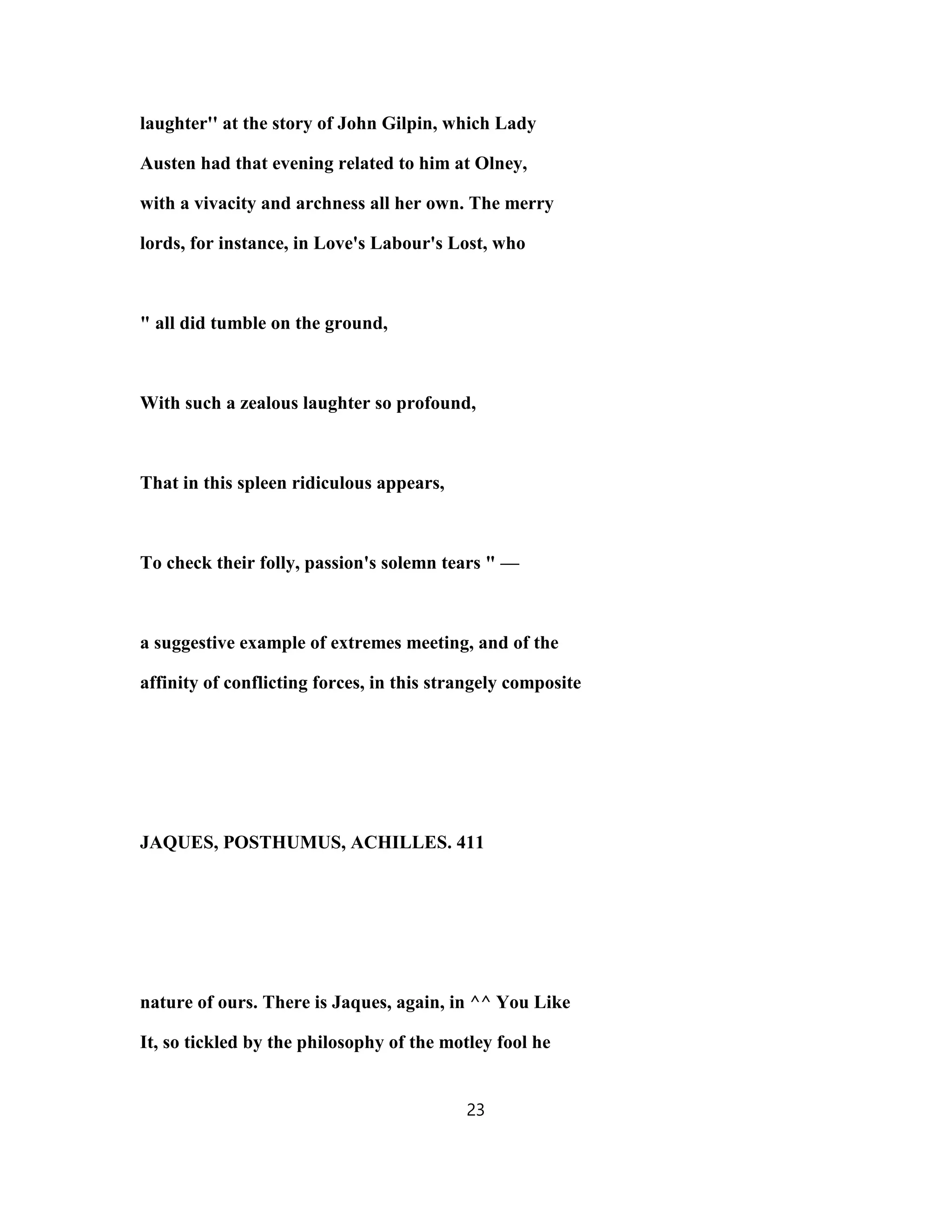 laughter'' at the story of John Gilpin, which Lady
Austen had that evening related to him at Olney,
with a vivacity and archness all her own. The merry
lords, for instance, in Love's Labour's Lost, who
" all did tumble on the ground,
With such a zealous laughter so profound,
That in this spleen ridiculous appears,
To check their folly, passion's solemn tears " —
a suggestive example of extremes meeting, and of the
affinity of conflicting forces, in this strangely composite
JAQUES, POSTHUMUS, ACHILLES. 411
nature of ours. There is Jaques, again, in ^^ You Like
It, so tickled by the philosophy of the motley fool he
23
 