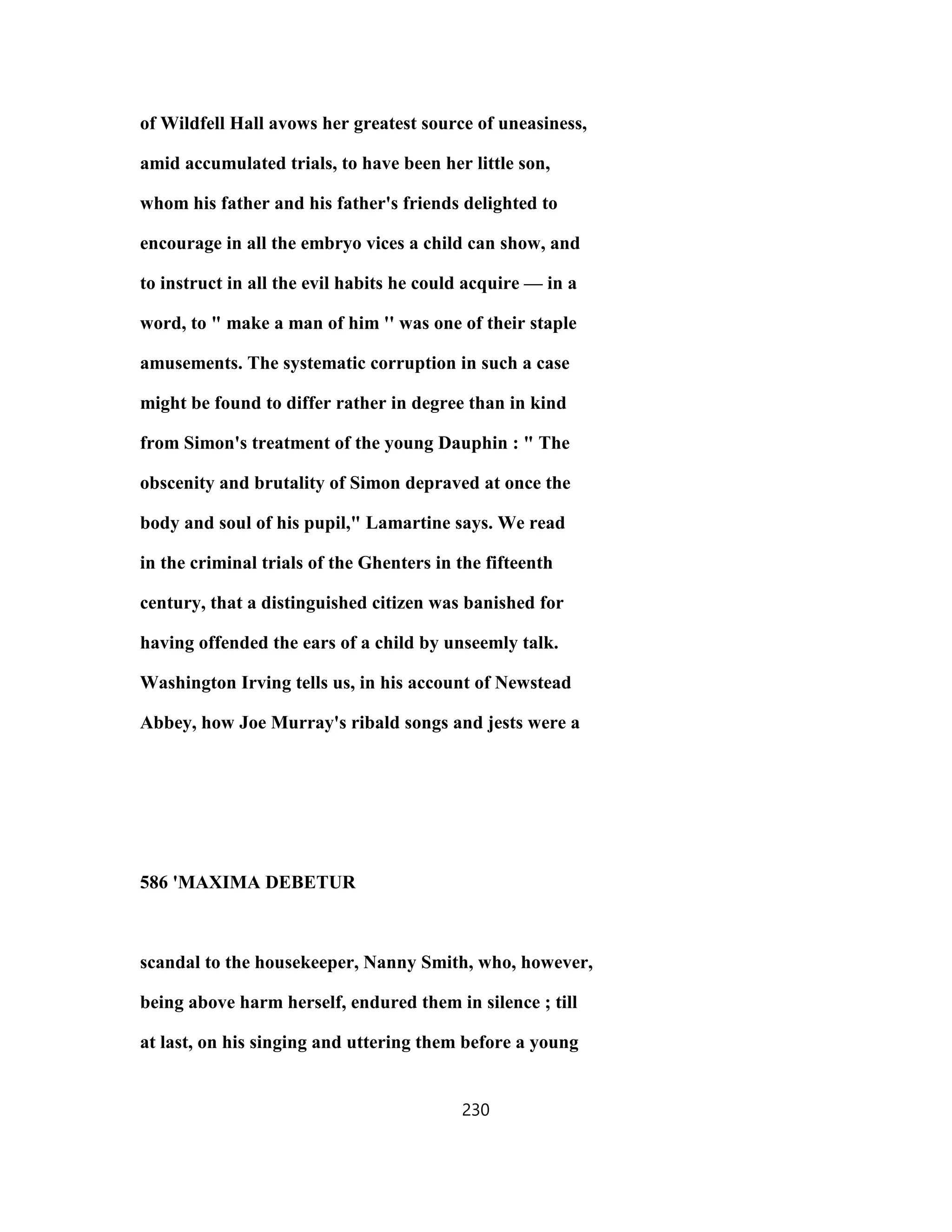of Wildfell Hall avows her greatest source of uneasiness,
amid accumulated trials, to have been her little son,
whom his father and his father's friends delighted to
encourage in all the embryo vices a child can show, and
to instruct in all the evil habits he could acquire — in a
word, to " make a man of him '' was one of their staple
amusements. The systematic corruption in such a case
might be found to differ rather in degree than in kind
from Simon's treatment of the young Dauphin : " The
obscenity and brutality of Simon depraved at once the
body and soul of his pupil," Lamartine says. We read
in the criminal trials of the Ghenters in the fifteenth
century, that a distinguished citizen was banished for
having offended the ears of a child by unseemly talk.
Washington Irving tells us, in his account of Newstead
Abbey, how Joe Murray's ribald songs and jests were a
586 'MAXIMA DEBETUR
scandal to the housekeeper, Nanny Smith, who, however,
being above harm herself, endured them in silence ; till
at last, on his singing and uttering them before a young
230
 