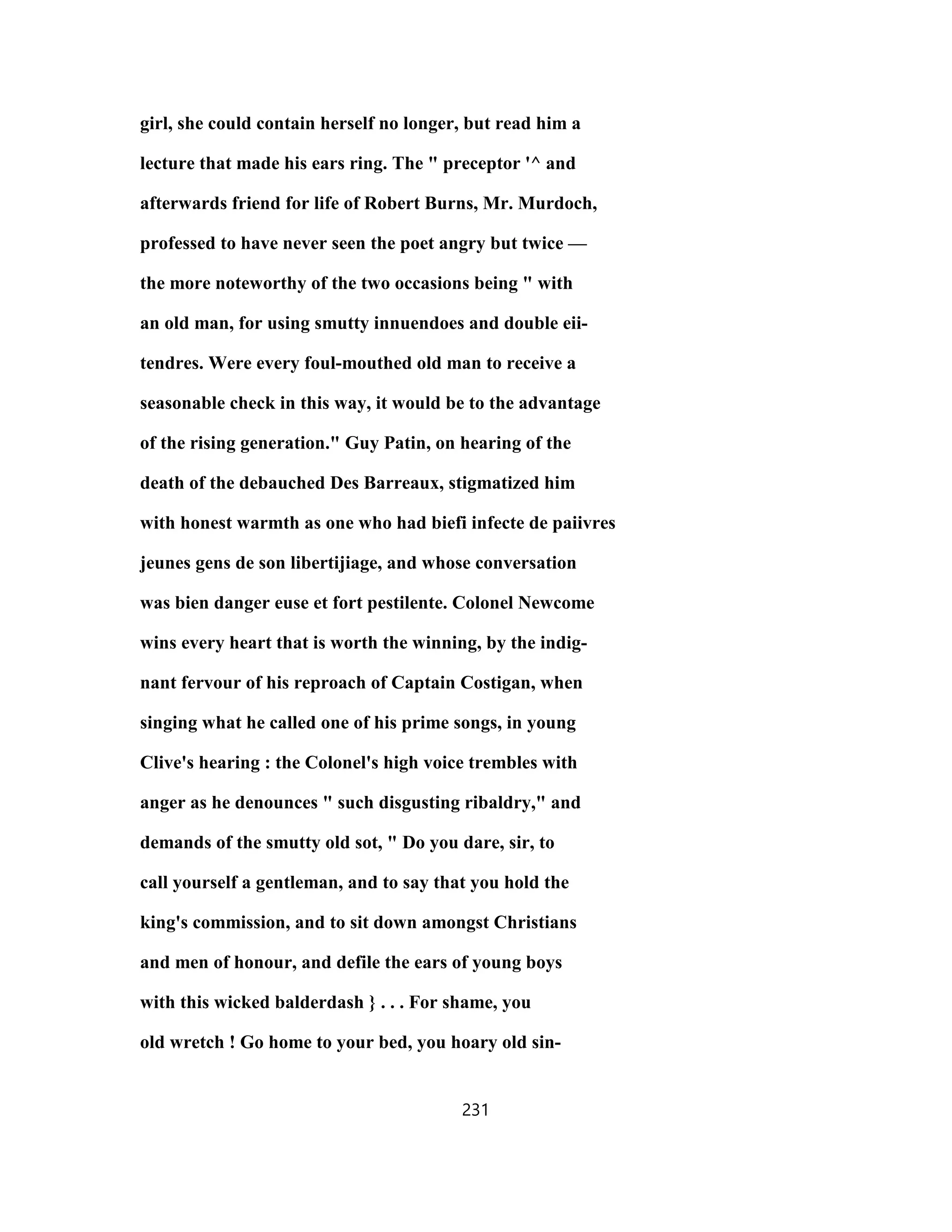 girl, she could contain herself no longer, but read him a
lecture that made his ears ring. The " preceptor '^ and
afterwards friend for life of Robert Burns, Mr. Murdoch,
professed to have never seen the poet angry but twice —
the more noteworthy of the two occasions being " with
an old man, for using smutty innuendoes and double eii-
tendres. Were every foul-mouthed old man to receive a
seasonable check in this way, it would be to the advantage
of the rising generation." Guy Patin, on hearing of the
death of the debauched Des Barreaux, stigmatized him
with honest warmth as one who had biefi infecte de paiivres
jeunes gens de son libertijiage, and whose conversation
was bien danger euse et fort pestilente. Colonel Newcome
wins every heart that is worth the winning, by the indig-
nant fervour of his reproach of Captain Costigan, when
singing what he called one of his prime songs, in young
Clive's hearing : the Colonel's high voice trembles with
anger as he denounces " such disgusting ribaldry," and
demands of the smutty old sot, " Do you dare, sir, to
call yourself a gentleman, and to say that you hold the
king's commission, and to sit down amongst Christians
and men of honour, and defile the ears of young boys
with this wicked balderdash } . . . For shame, you
old wretch ! Go home to your bed, you hoary old sin-
231
 