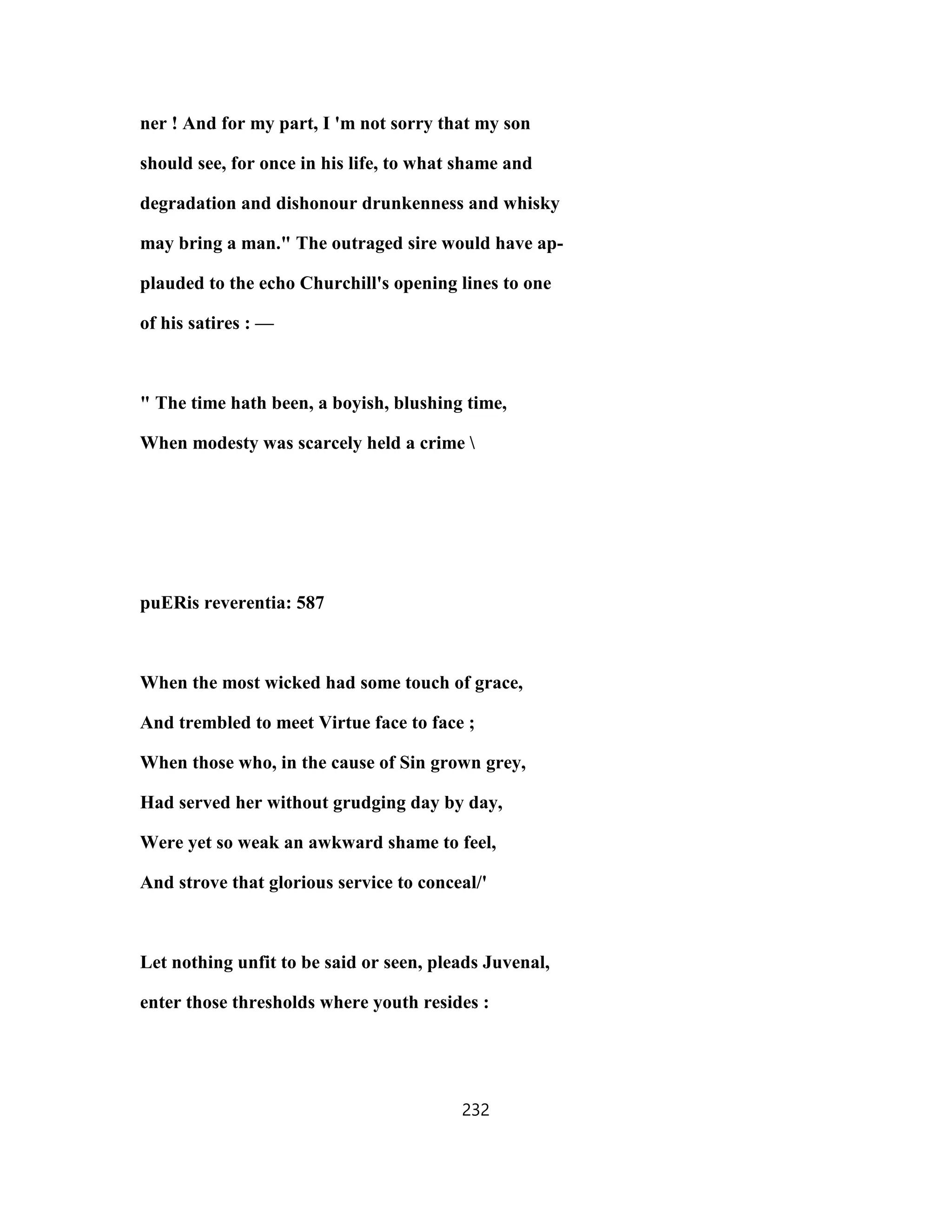 ner ! And for my part, I 'm not sorry that my son
should see, for once in his life, to what shame and
degradation and dishonour drunkenness and whisky
may bring a man." The outraged sire would have ap-
plauded to the echo Churchill's opening lines to one
of his satires : —
" The time hath been, a boyish, blushing time,
When modesty was scarcely held a crime 
puERis reverentia: 587
When the most wicked had some touch of grace,
And trembled to meet Virtue face to face ;
When those who, in the cause of Sin grown grey,
Had served her without grudging day by day,
Were yet so weak an awkward shame to feel,
And strove that glorious service to conceal/'
Let nothing unfit to be said or seen, pleads Juvenal,
enter those thresholds where youth resides :
232
 