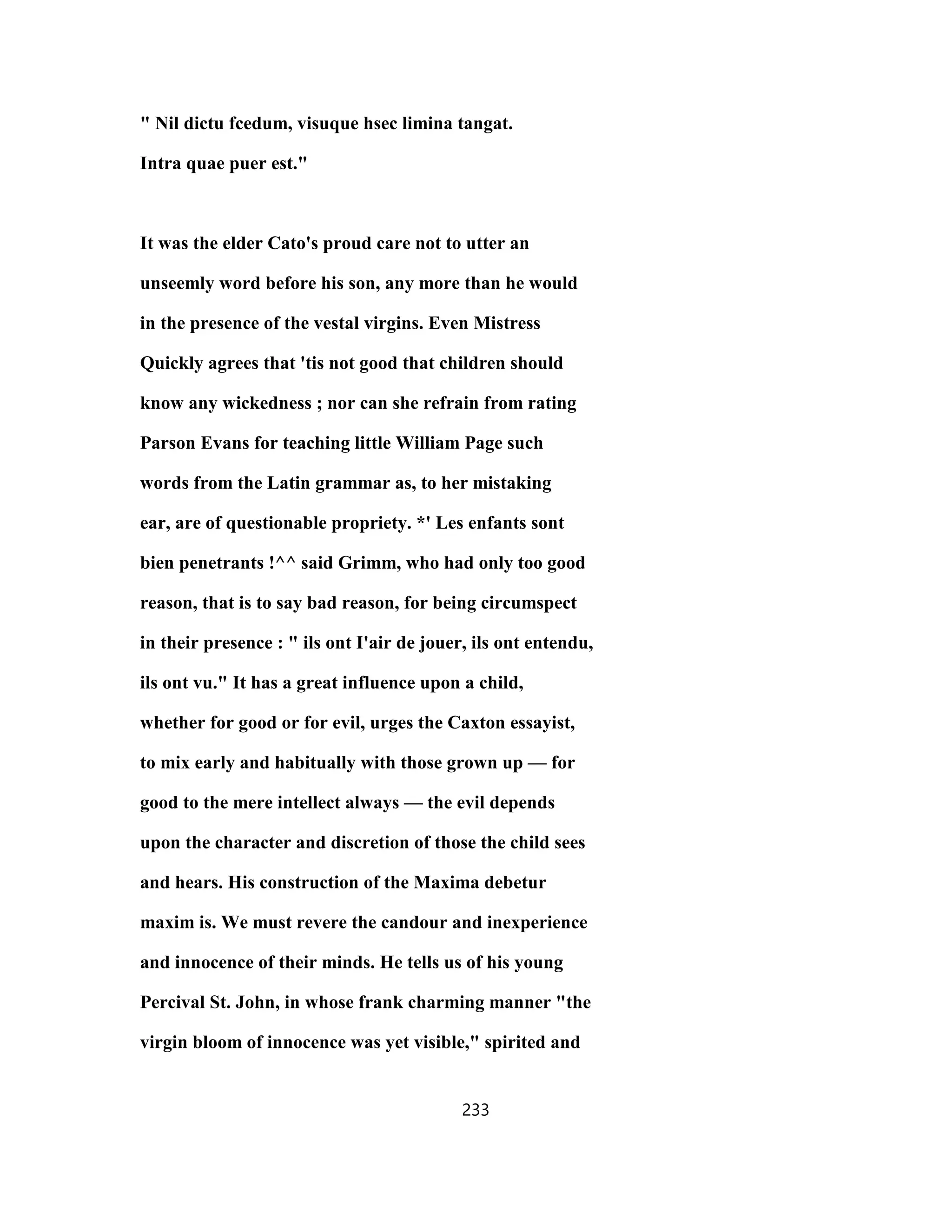 " Nil dictu fcedum, visuque hsec limina tangat.
Intra quae puer est."
It was the elder Cato's proud care not to utter an
unseemly word before his son, any more than he would
in the presence of the vestal virgins. Even Mistress
Quickly agrees that 'tis not good that children should
know any wickedness ; nor can she refrain from rating
Parson Evans for teaching little William Page such
words from the Latin grammar as, to her mistaking
ear, are of questionable propriety. *' Les enfants sont
bien penetrants !^^ said Grimm, who had only too good
reason, that is to say bad reason, for being circumspect
in their presence : " ils ont I'air de jouer, ils ont entendu,
ils ont vu." It has a great influence upon a child,
whether for good or for evil, urges the Caxton essayist,
to mix early and habitually with those grown up — for
good to the mere intellect always — the evil depends
upon the character and discretion of those the child sees
and hears. His construction of the Maxima debetur
maxim is. We must revere the candour and inexperience
and innocence of their minds. He tells us of his young
Percival St. John, in whose frank charming manner "the
virgin bloom of innocence was yet visible," spirited and
233
 