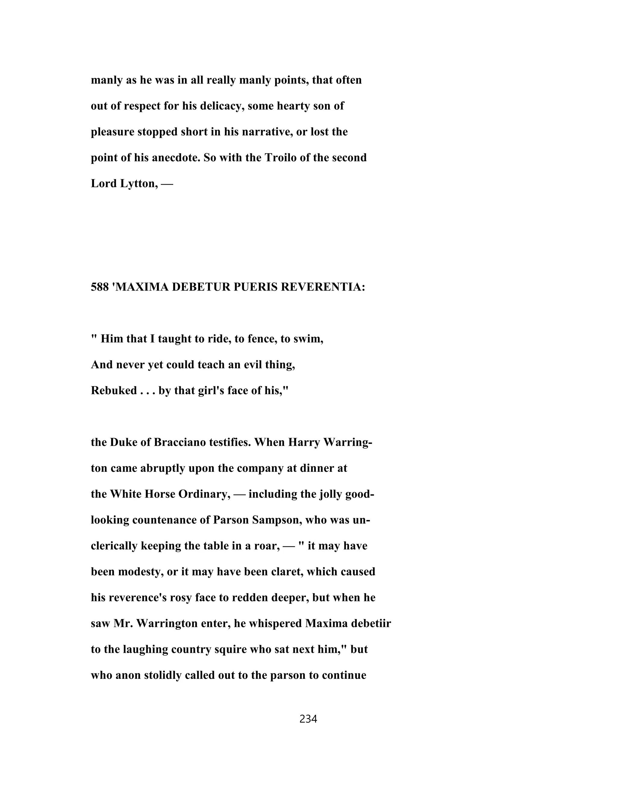 manly as he was in all really manly points, that often
out of respect for his delicacy, some hearty son of
pleasure stopped short in his narrative, or lost the
point of his anecdote. So with the Troilo of the second
Lord Lytton, —
588 'MAXIMA DEBETUR PUERIS REVERENTIA:
" Him that I taught to ride, to fence, to swim,
And never yet could teach an evil thing,
Rebuked . . . by that girl's face of his,"
the Duke of Bracciano testifies. When Harry Warring-
ton came abruptly upon the company at dinner at
the White Horse Ordinary, — including the jolly good-
looking countenance of Parson Sampson, who was un-
clerically keeping the table in a roar, — " it may have
been modesty, or it may have been claret, which caused
his reverence's rosy face to redden deeper, but when he
saw Mr. Warrington enter, he whispered Maxima debetiir
to the laughing country squire who sat next him," but
who anon stolidly called out to the parson to continue
234
 