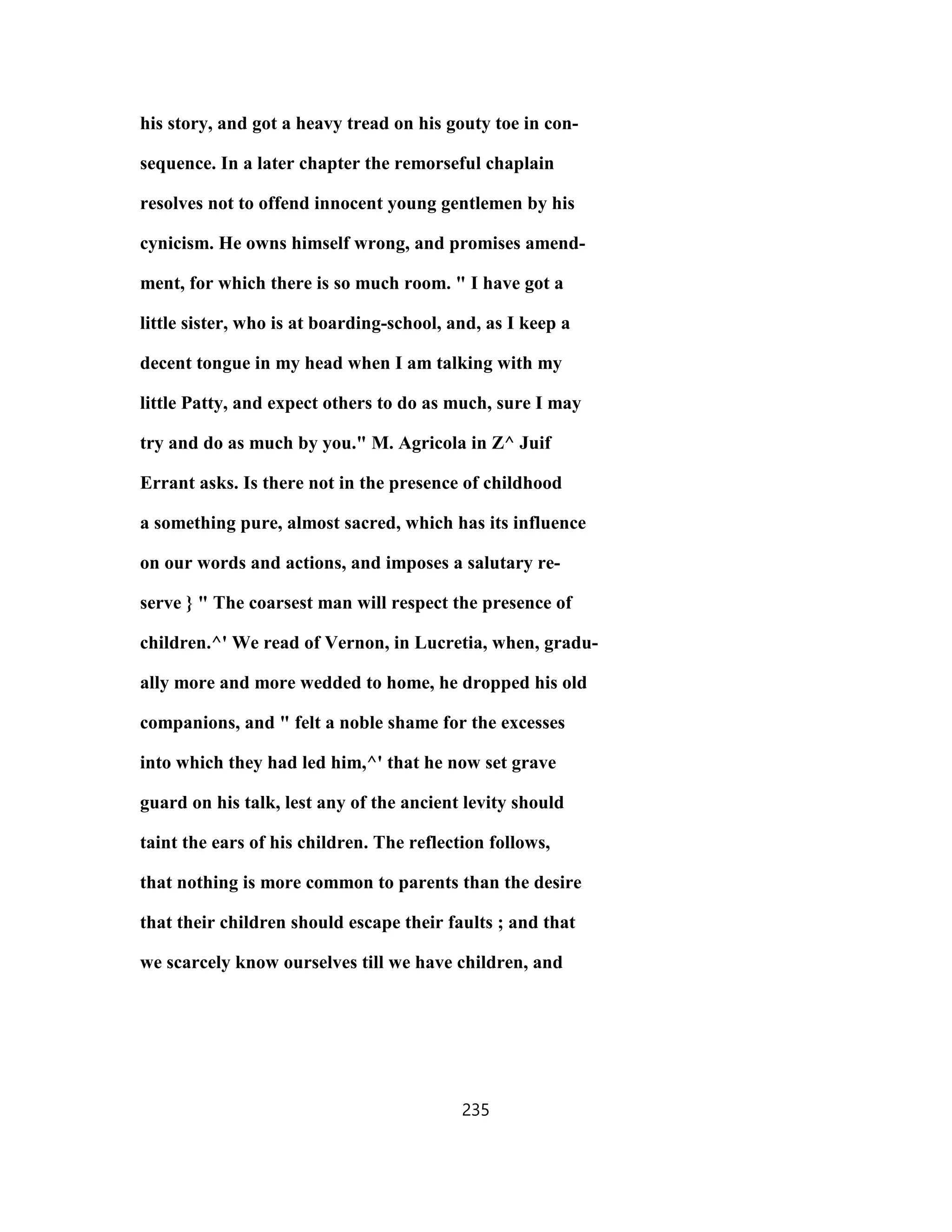 his story, and got a heavy tread on his gouty toe in con-
sequence. In a later chapter the remorseful chaplain
resolves not to offend innocent young gentlemen by his
cynicism. He owns himself wrong, and promises amend-
ment, for which there is so much room. " I have got a
little sister, who is at boarding-school, and, as I keep a
decent tongue in my head when I am talking with my
little Patty, and expect others to do as much, sure I may
try and do as much by you." M. Agricola in Z^ Juif
Errant asks. Is there not in the presence of childhood
a something pure, almost sacred, which has its influence
on our words and actions, and imposes a salutary re-
serve } " The coarsest man will respect the presence of
children.^' We read of Vernon, in Lucretia, when, gradu-
ally more and more wedded to home, he dropped his old
companions, and " felt a noble shame for the excesses
into which they had led him,^' that he now set grave
guard on his talk, lest any of the ancient levity should
taint the ears of his children. The reflection follows,
that nothing is more common to parents than the desire
that their children should escape their faults ; and that
we scarcely know ourselves till we have children, and
235
 