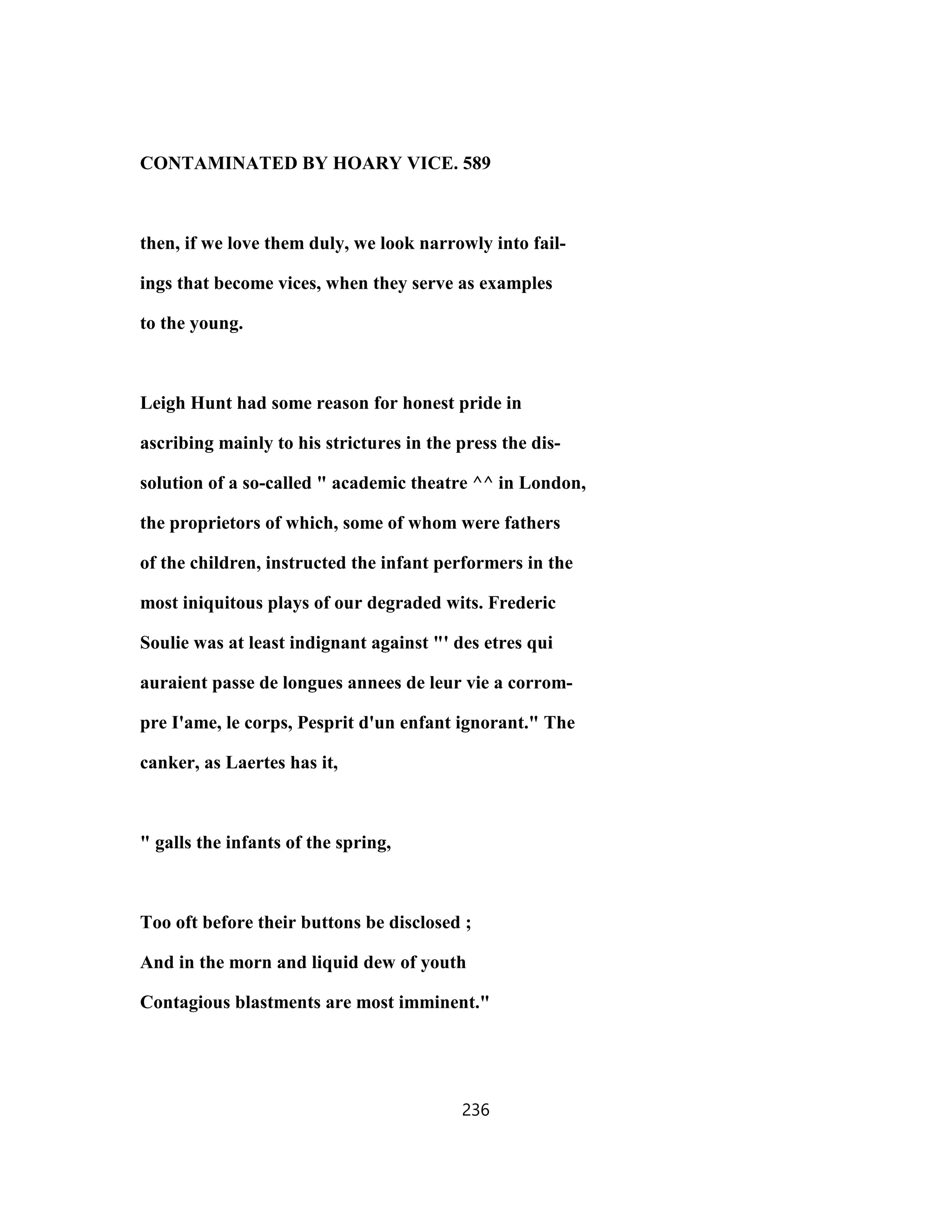 CONTAMINATED BY HOARY VICE. 589
then, if we love them duly, we look narrowly into fail-
ings that become vices, when they serve as examples
to the young.
Leigh Hunt had some reason for honest pride in
ascribing mainly to his strictures in the press the dis-
solution of a so-called " academic theatre ^^ in London,
the proprietors of which, some of whom were fathers
of the children, instructed the infant performers in the
most iniquitous plays of our degraded wits. Frederic
Soulie was at least indignant against "' des etres qui
auraient passe de longues annees de leur vie a corrom-
pre I'ame, le corps, Pesprit d'un enfant ignorant." The
canker, as Laertes has it,
" galls the infants of the spring,
Too oft before their buttons be disclosed ;
And in the morn and liquid dew of youth
Contagious blastments are most imminent."
236
 
