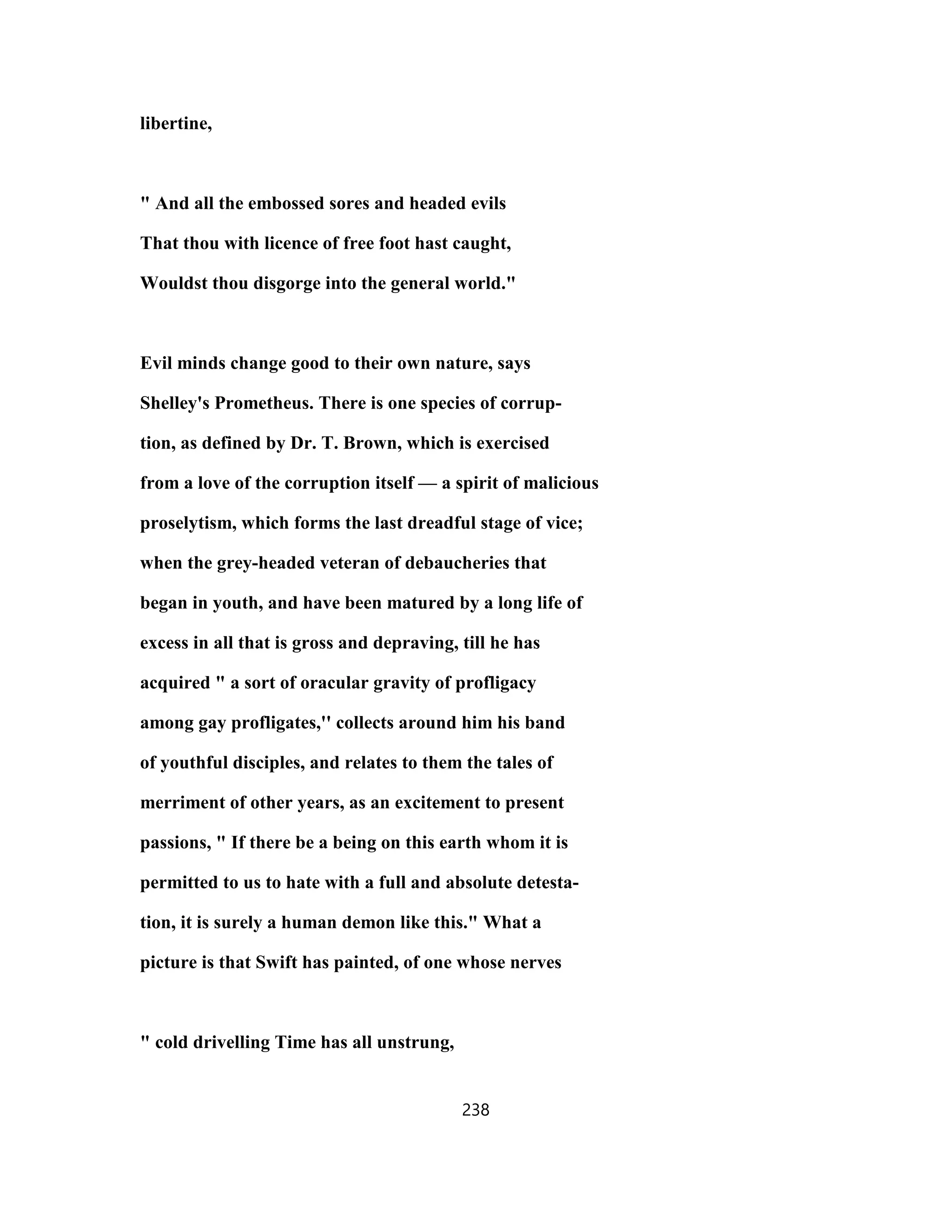 libertine,
" And all the embossed sores and headed evils
That thou with licence of free foot hast caught,
Wouldst thou disgorge into the general world."
Evil minds change good to their own nature, says
Shelley's Prometheus. There is one species of corrup-
tion, as defined by Dr. T. Brown, which is exercised
from a love of the corruption itself — a spirit of malicious
proselytism, which forms the last dreadful stage of vice;
when the grey-headed veteran of debaucheries that
began in youth, and have been matured by a long life of
excess in all that is gross and depraving, till he has
acquired " a sort of oracular gravity of profligacy
among gay profligates,'' collects around him his band
of youthful disciples, and relates to them the tales of
merriment of other years, as an excitement to present
passions, " If there be a being on this earth whom it is
permitted to us to hate with a full and absolute detesta-
tion, it is surely a human demon like this." What a
picture is that Swift has painted, of one whose nerves
" cold drivelling Time has all unstrung,
238
 