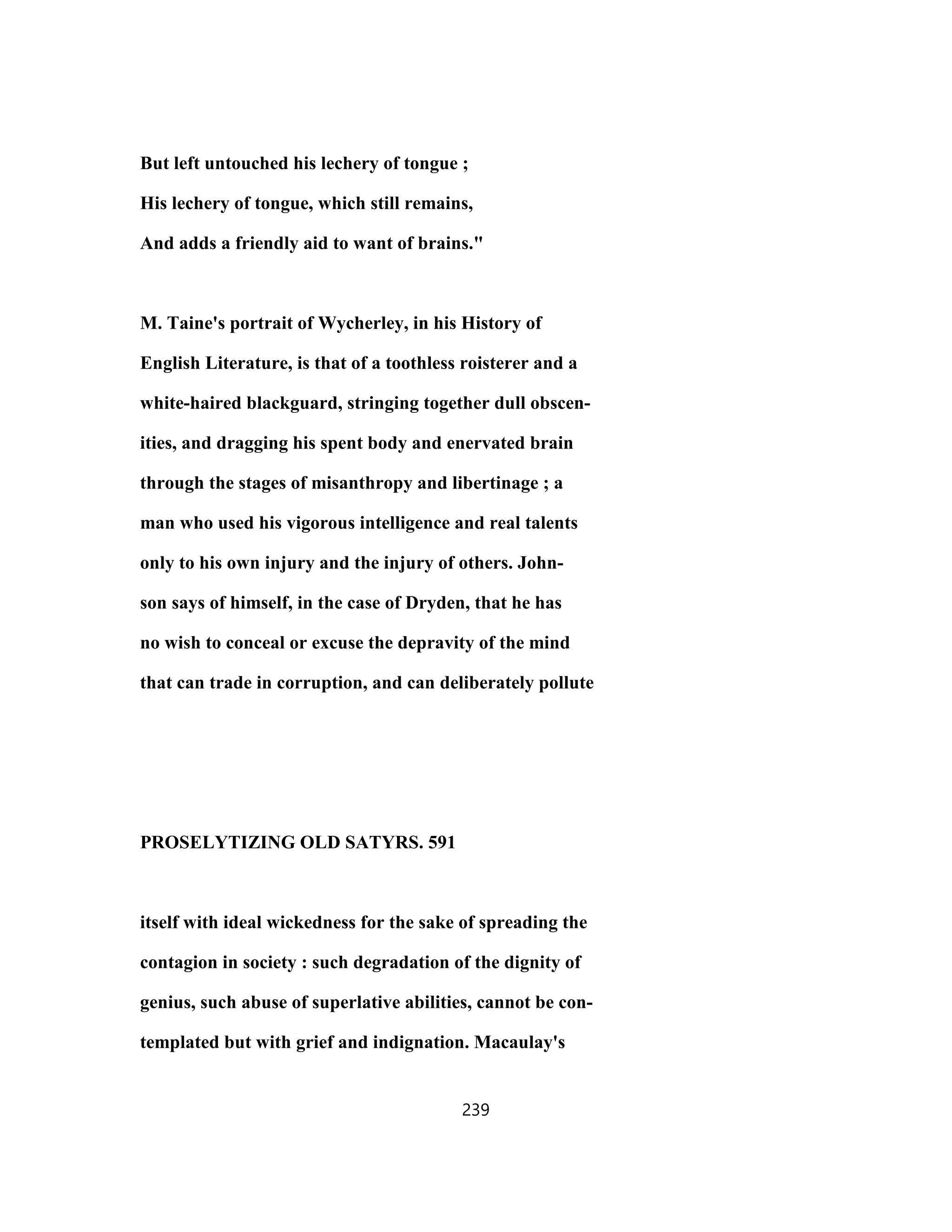 But left untouched his lechery of tongue ;
His lechery of tongue, which still remains,
And adds a friendly aid to want of brains."
M. Taine's portrait of Wycherley, in his History of
English Literature, is that of a toothless roisterer and a
white-haired blackguard, stringing together dull obscen-
ities, and dragging his spent body and enervated brain
through the stages of misanthropy and libertinage ; a
man who used his vigorous intelligence and real talents
only to his own injury and the injury of others. John-
son says of himself, in the case of Dryden, that he has
no wish to conceal or excuse the depravity of the mind
that can trade in corruption, and can deliberately pollute
PROSELYTIZING OLD SATYRS. 591
itself with ideal wickedness for the sake of spreading the
contagion in society : such degradation of the dignity of
genius, such abuse of superlative abilities, cannot be con-
templated but with grief and indignation. Macaulay's
239
 