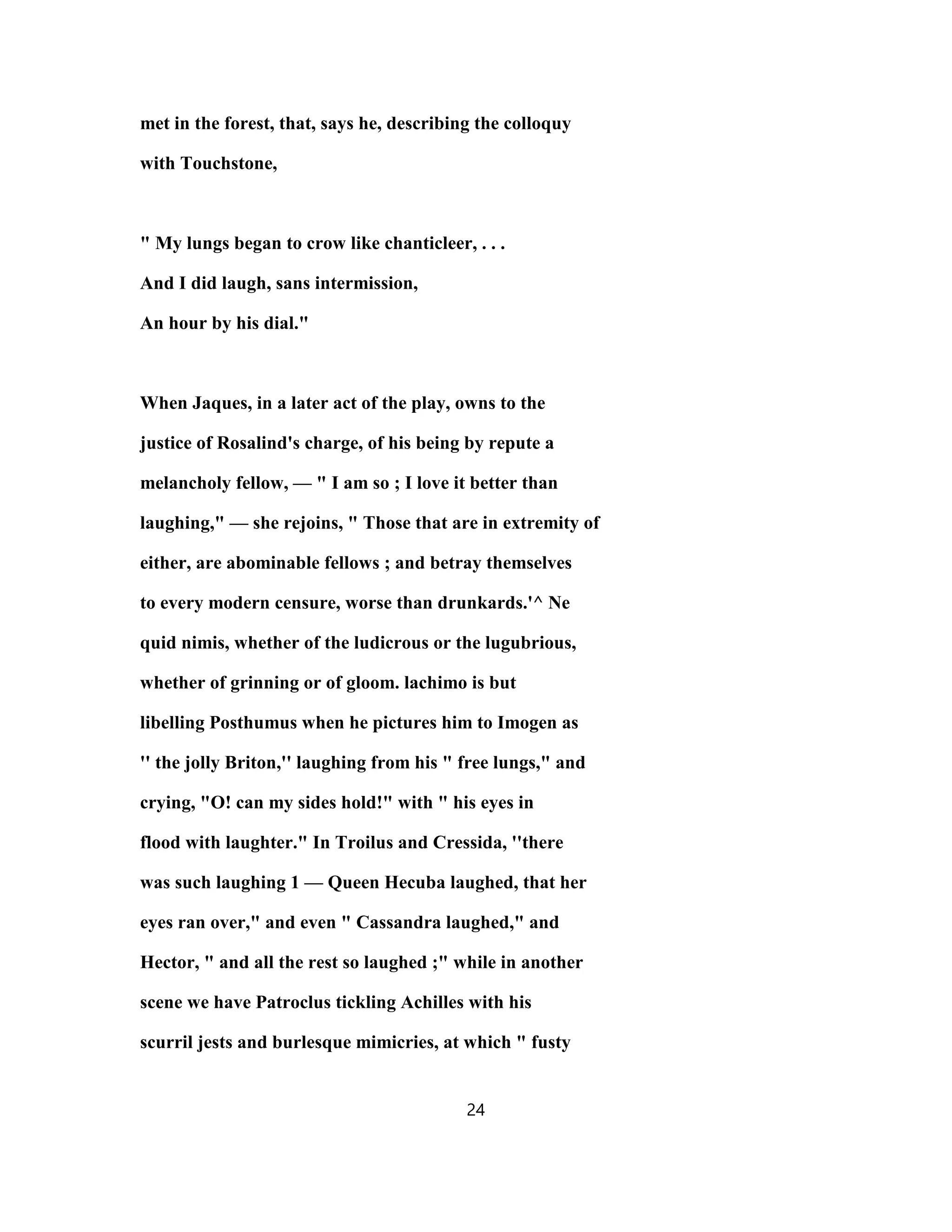 met in the forest, that, says he, describing the colloquy
with Touchstone,
" My lungs began to crow like chanticleer, . . .
And I did laugh, sans intermission,
An hour by his dial."
When Jaques, in a later act of the play, owns to the
justice of Rosalind's charge, of his being by repute a
melancholy fellow, — " I am so ; I love it better than
laughing," — she rejoins, " Those that are in extremity of
either, are abominable fellows ; and betray themselves
to every modern censure, worse than drunkards.'^ Ne
quid nimis, whether of the ludicrous or the lugubrious,
whether of grinning or of gloom. lachimo is but
libelling Posthumus when he pictures him to Imogen as
'' the jolly Briton,'' laughing from his " free lungs," and
crying, "O! can my sides hold!" with " his eyes in
flood with laughter." In Troilus and Cressida, ''there
was such laughing 1 — Queen Hecuba laughed, that her
eyes ran over," and even " Cassandra laughed," and
Hector, " and all the rest so laughed ;" while in another
scene we have Patroclus tickling Achilles with his
scurril jests and burlesque mimicries, at which " fusty
24
 