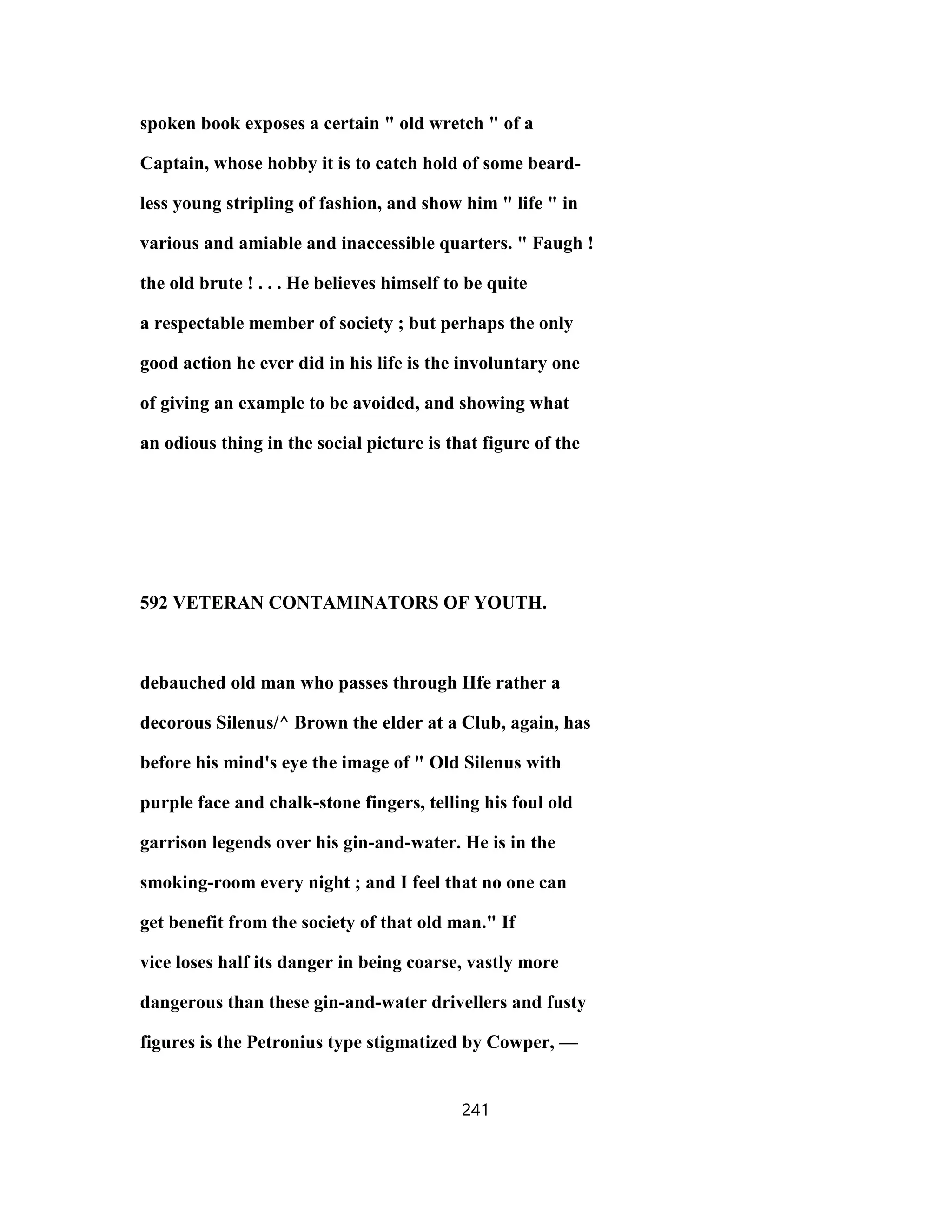 spoken book exposes a certain " old wretch " of a
Captain, whose hobby it is to catch hold of some beard-
less young stripling of fashion, and show him " life " in
various and amiable and inaccessible quarters. " Faugh !
the old brute ! . . . He believes himself to be quite
a respectable member of society ; but perhaps the only
good action he ever did in his life is the involuntary one
of giving an example to be avoided, and showing what
an odious thing in the social picture is that figure of the
592 VETERAN CONTAMINATORS OF YOUTH.
debauched old man who passes through Hfe rather a
decorous Silenus/^ Brown the elder at a Club, again, has
before his mind's eye the image of " Old Silenus with
purple face and chalk-stone fingers, telling his foul old
garrison legends over his gin-and-water. He is in the
smoking-room every night ; and I feel that no one can
get benefit from the society of that old man." If
vice loses half its danger in being coarse, vastly more
dangerous than these gin-and-water drivellers and fusty
figures is the Petronius type stigmatized by Cowper, —
241
 