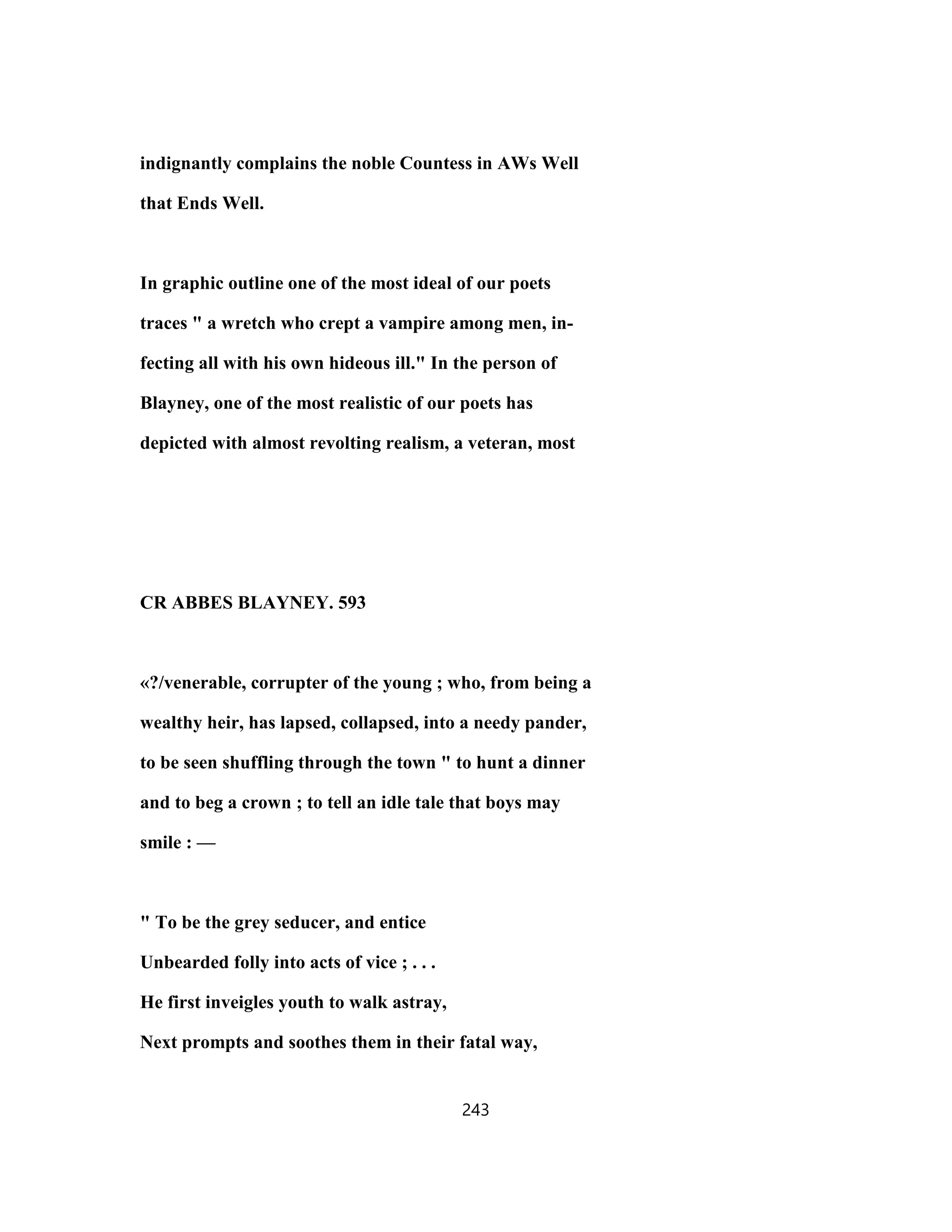indignantly complains the noble Countess in AWs Well
that Ends Well.
In graphic outline one of the most ideal of our poets
traces " a wretch who crept a vampire among men, in-
fecting all with his own hideous ill." In the person of
Blayney, one of the most realistic of our poets has
depicted with almost revolting realism, a veteran, most
CR ABBES BLAYNEY. 593
«?/venerable, corrupter of the young ; who, from being a
wealthy heir, has lapsed, collapsed, into a needy pander,
to be seen shuffling through the town " to hunt a dinner
and to beg a crown ; to tell an idle tale that boys may
smile : —
" To be the grey seducer, and entice
Unbearded folly into acts of vice ; . . .
He first inveigles youth to walk astray,
Next prompts and soothes them in their fatal way,
243
 