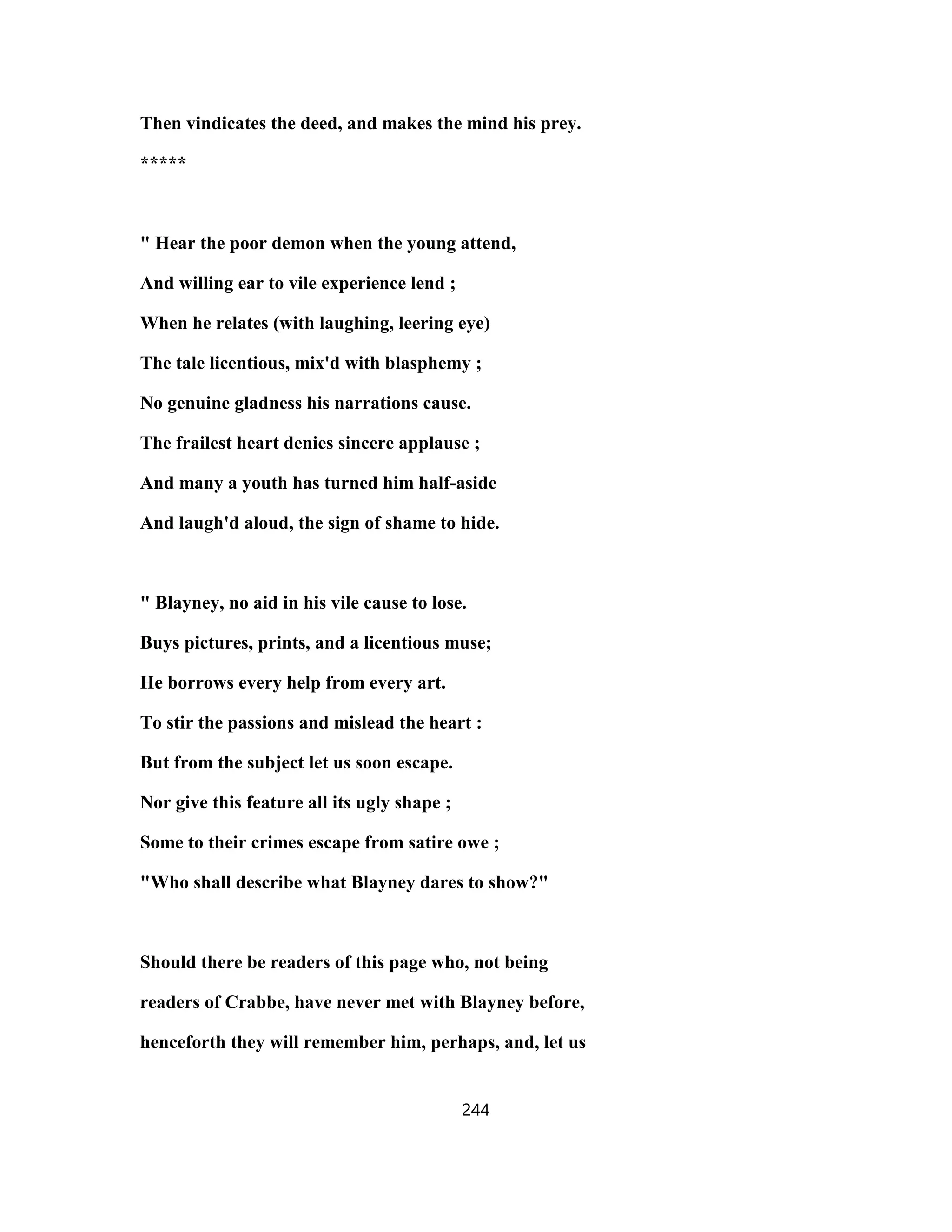 Then vindicates the deed, and makes the mind his prey.
*****
" Hear the poor demon when the young attend,
And willing ear to vile experience lend ;
When he relates (with laughing, leering eye)
The tale licentious, mix'd with blasphemy ;
No genuine gladness his narrations cause.
The frailest heart denies sincere applause ;
And many a youth has turned him half-aside
And laugh'd aloud, the sign of shame to hide.
" Blayney, no aid in his vile cause to lose.
Buys pictures, prints, and a licentious muse;
He borrows every help from every art.
To stir the passions and mislead the heart :
But from the subject let us soon escape.
Nor give this feature all its ugly shape ;
Some to their crimes escape from satire owe ;
"Who shall describe what Blayney dares to show?"
Should there be readers of this page who, not being
readers of Crabbe, have never met with Blayney before,
henceforth they will remember him, perhaps, and, let us
244
 