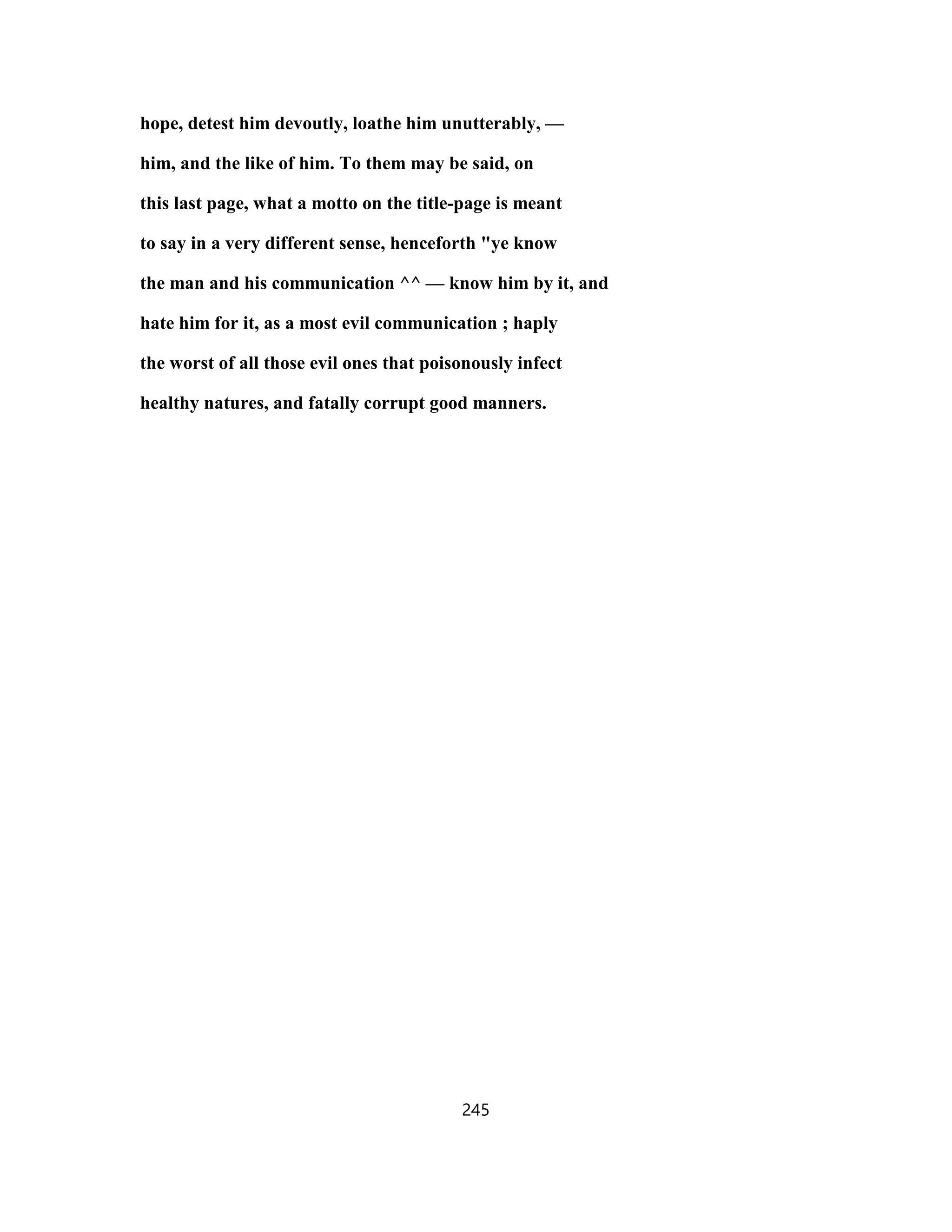 hope, detest him devoutly, loathe him unutterably, —
him, and the like of him. To them may be said, on
this last page, what a motto on the title-page is meant
to say in a very different sense, henceforth "ye know
the man and his communication ^^ — know him by it, and
hate him for it, as a most evil communication ; haply
the worst of all those evil ones that poisonously infect
healthy natures, and fatally corrupt good manners.
245
 